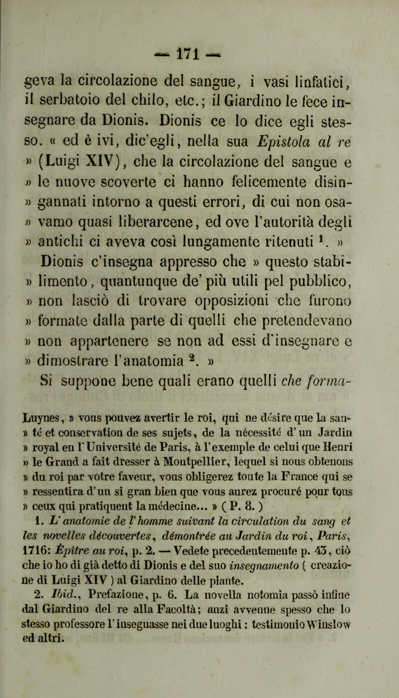 geva la circolazione del sangue, i vasi linfatici, il serbatoio del chilo, eie.; il Giardino le fece in- segnare da Dionis. Dionis ce lo dice egli stes- so. « ed è ivi, die’egli, nella sua Epistola al re » (Luigi XIV), che la circolazione del sangue e » le nuove scoverte ci hanno felicemente disin- » gannali intorno a questi errori, di cui non osa- » vamo quasi liberarcene, ed ove rautorità degli » antichi ci aveva così lungamente ritenuti1. » Dionis c’insegna appresso che » questo stabi- » limento, quantunque de’ più utili pel pubblico, » non lasciò di trovare opposizioni che furono » formate dalla parte di quelli che pretendevano » non appartenere se non ad essi d'insegnare e » dimostrare l’anatomia 2. » Si suppone bene quali erano quelli che forma- Luynes, » vous pouvez avertir le roi, qui ne desire que la san- » té et conservation de ses sujets, de la nécessité d’un Jardin » royal en l’Université de Paris, à l’exemple de celui que Henri » le Grand a fait dresser à Montpellier, lequel si nous obtenons » du roi par votre faveur, vous obligerez toute la France qui se » ressentira d’un si gran bien que vous aurea procuré pour tous » ceux qui pratiquent lamédecine... » ( P. 8. ) 1. L'anatomie de Vhomme suivant la circulation du sang et les novelles découvertes, démontrée au Jardin du roi, Paris, 1716: Èpitre au roi, p. 2. — Vedete precedentemente p. 43, ciò che io ho di già detto di Dionis e del suo insegnamento ( creazio- ne di Luigi XIV ) al Giardino delle piante. 2. Ibid., Prefazione, p. 6. La novella notomia passò infine dal Giardino del re alla Facoltà ; anzi avvenne spesso che lo stesso professore V insegnasse nei due luoghi : testimonio Winslow ed altri.