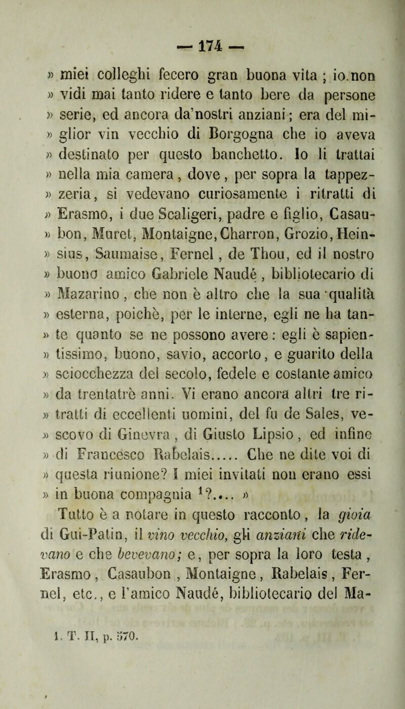 » miei colleghi fecero gran buona vita ; io.non » vidi mai tanto ridere e tanto bere da persone » serie, ed ancora da’nostri anziani ; era del mi- » glior vin vecchio di Borgogna che io aveva » destinato per questo banchetto, lo li trattai » nella mia camera, dove, per sopra la tappez- )> zeria, si vedevano curiosamente i ritratti di j) Erasmo, i due Scaligeri, padre e figlio, Casau- » bon, Muret, Montaigne, Charron, Grozio,Hein- » sius, Saumaise, Fernel, de Thou, ed il nostro » buono amico Gabriele Naudé , bibliotecario di » Mazarino, che non è altro che la sua qualità » esterna, poiché, per le interne, egli ne ha tan- » te quanto se ne possono avere: egli è sapien- » tissimo, buono, savio, accorto, e guarito della :» sciocchezza del secolo, fedele e costante amico » da trentatrè anni. Vi erano ancora altri tre ri- » tratti di eccellenti uomini, del fu de Sales, ve- » scovo di Ginevra , di Giusto Lipsio, ed infine » di Francesco Rabelais Che ne dite voi di » questa riunione? I miei invitati non erano essi » in buona compagnia » Tutto è a notare in questo racconto, la gioia di Gui-Patin, il vino vecchio, gli anziani che ride- vano e che bevevano; e, per sopra la loro testa , Erasmo , Casauhon , Montaigne, Rabelais, Fer- nel, etc., e l’amico Naudé, bibliotecario dei Ma-