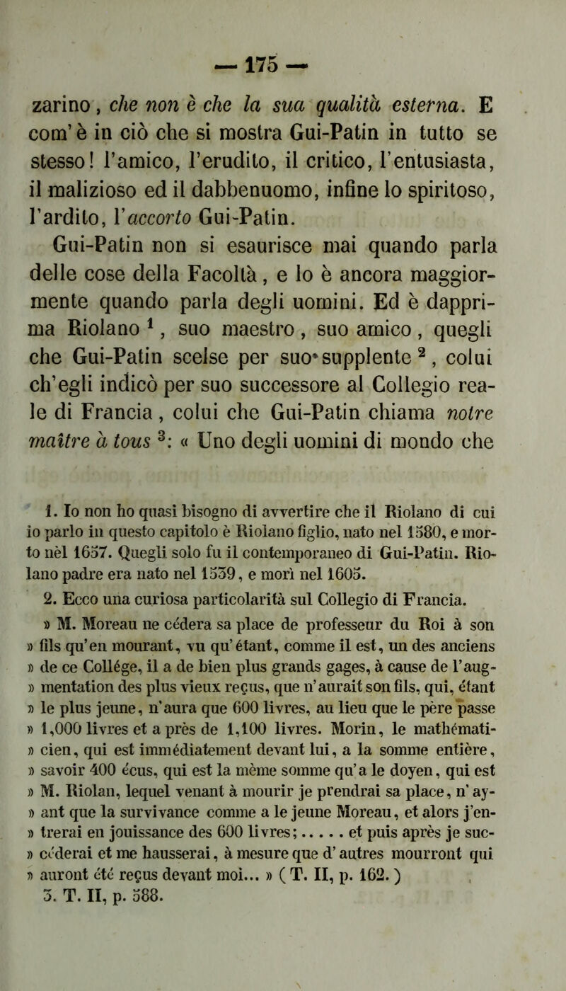 zarino , che non è che la sua qualità esterna. E com’ è in ciò che si mostra Gui-Patin in tutto se stesso! l’amico, l’erudito, il critico, l’entusiasta, il malizioso ed il dabbenuomo, infine lo spiritoso, l’ardito, l’accorto Gui-Patin. Gui-Patin non si esaurisce mai quando parla delle cose della Facoltà, e lo è ancora maggior- mente quando parla degli uomini. Ed è dappri- ma Ridano 1, suo maestro , suo amico , quegli che Gui-Patin scelse per suo*supplente 2 , colui ch’egli indicò per suo successore al Collegio rea- le di Francia, colui che Gui-Patin chiama notre maitre à tous 3: « Uno degli uomini di mondo che 1. Io non ho quasi bisogno di avvertire che il Riolano di cui io parlo in questo capitolo è Riolano figlio, nato nel 1580, e mor- to nèl 1657. Quegli solo fu il contemporaneo di Gui-Patin. Rio- lano padre era nato nel 1539, e morì nel 1605. 2. Ecco una curiosa particolarità sul Collegio di Francia. » M. Moreau ne cèderà sa place de professeur du Roi à son » fils qu’en mourant, vu qu’étant, comme il est, un des anciens » de ce Collège, il a de bien plus grands gages, à cause de l’aug- » mentation des plus vieux regus, que n’aurait son fils, qui, étant » le plus jeune, n aura que 600 livres, au lieu que le pére passe » 1,000 livres et a près de 1,100 livres. Morin, le mathémati- » cien, qui est immédiatement devant lui, a la somme entière, )) savoir 400 écus, qui est la mème somme qu’a le doyen, qui est » M. Riolan, lequel venant à mourir je prendrai sa place, n ay- » ant que la survivance comme a le jeune Moreau, et alors j’en- » trerai en jouissance des 600 livres; et puis après je suc- » cederai et me hausserai, à mesure que d’autres mourront qui ri auront été regus devant moi... » ( T. II, p. 162. )
