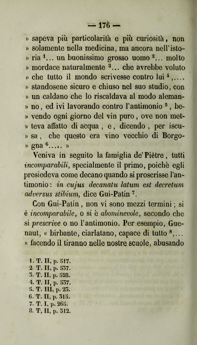 » sapeva più particolarità e più curiosità, non » solamente nella medicina, ma ancora nell’isto- » ria 1... un buonissimo grosso uomo 2... molto » mordace naturalmente 3... che avrebbe voluto » che tutto il mondo scrivesse contro lui4,.... » standosene sicuro e chiuso nel suo studio, con » un caldano che lo riscaldava al modo aleman- » no, ed ivi lavorando contro l’antimonio 5, be- » vendo ogni giorno del vin puro, ove non met- » teva affatto di acqua , e, dicendo , per iscu- » sa, che questo era vino vecchio di Borgo- » gna 6.. .*. » Veniva in seguito la famiglia de’Piètre, tutti incomparabili, specialmente il primo, poiché egli presiedeva come decano quando si proscrisse l’an- timonio in cujus decanatu latum est decretum adversus stibium, dice Gui-Patin 7. Con Gui-Patin, non vi sono mezzi termini ; si è incomparabile, o si è abominevole, secondo che si prescrive o no l’antimonio. Per esempio, Gue- naut, « birbante, ciarlatano, capace di tutto 8,... » facendo il tiranno nelle nostre scuole, abusando l.T. Il, p. 517. 2 T. Il, p. 537. 3. T. II, p. 528. 4. T. II, p. 537. 5. T. Ili, p. 23. 6. T. II, p. 315. 7. T. I, p. 265.