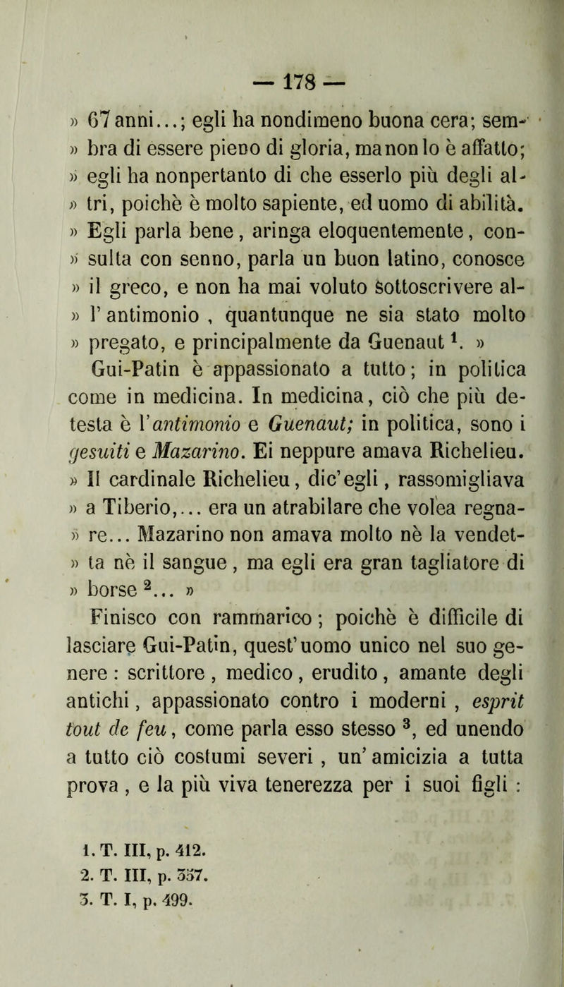 » 67 anni... ; egli ha nondimeno buona cera; sem- » bra di essere pieno di gloria, manon lo è affatto; » egli ha nonpertanto di che esserlo più degli al- » tri, poiché è molto sapiente, ed uomo di abilita. » Egli parla bene, aringa eloquentemente, con- » sulta con senno, parla un buon latino, conosce » il greco, e non ha mai voluto sottoscrivere al- » T antimonio , quantunque ne sia stato molto » pregato, e principalmente da Guenaut1. » Gui-Patin è appassionato a tutto; in politica come in medicina. In medicina, ciò che più de- testa è Vantimonio e Guenaut; in politica, sono i gesuiti e Mazarino. Ei neppure amava Richelieu. » Il cardinale Richelieu, die’egli, rassomigliava » a Tiberio,... era un atrabilare che volea regna- » re... Mazarino non amava molto nè la vendet- » ta nè il sangue, ma egli era gran tagliatore di » borse 2... » Finisco con rammarico ; poiché è difficile di lasciare Gui-Patin, quest’uomo unico nel suo ge- nere : scrittore, medico, erudito, amante degli antichi, appassionato contro i moderni , esprit tout de feu, come parla esso stesso 3, ed unendo a tutto ciò costumi severi, un’ amicizia a tutta prova , e la più viva tenerezza per i suoi figli : 1. T. Ili, p. 412. 2. T. Ili, p. 557.
