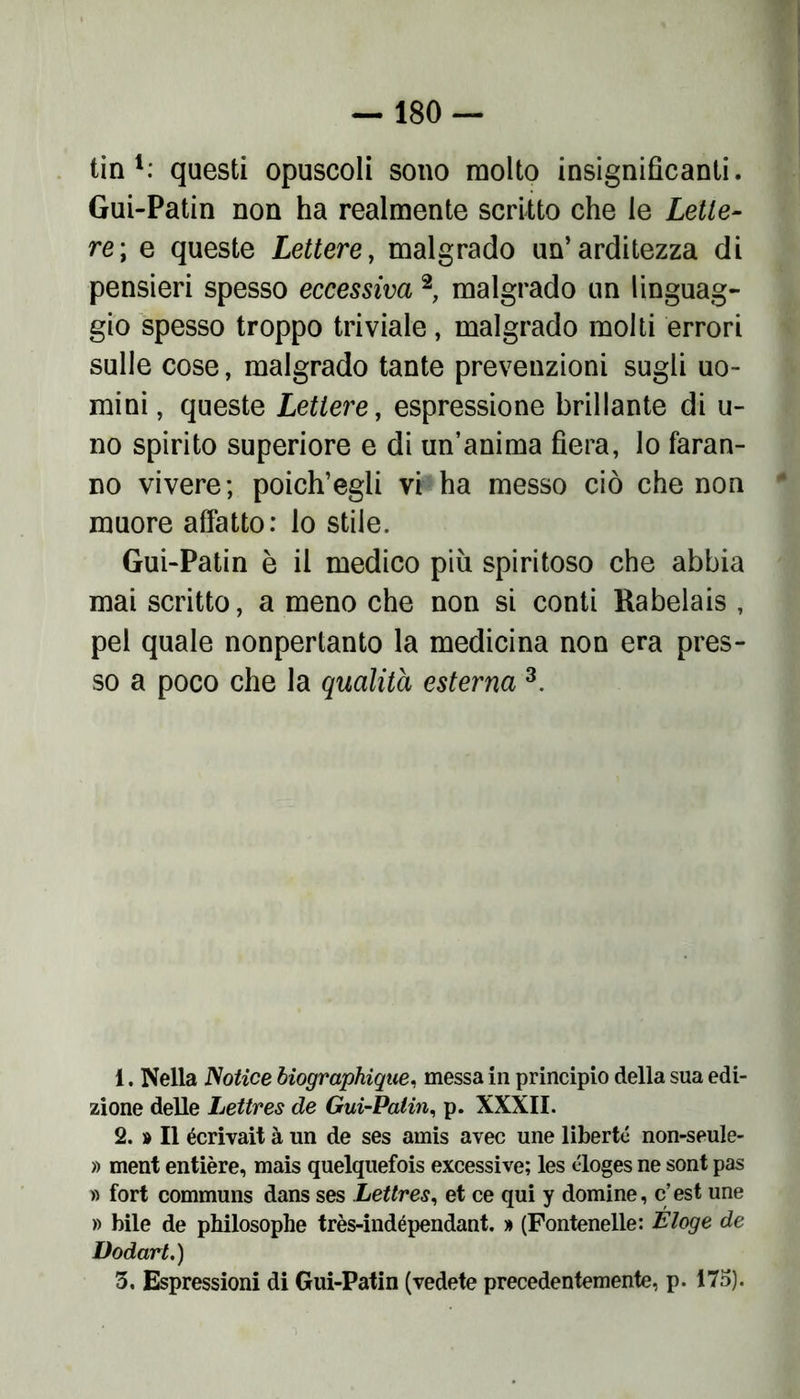 tin 1: questi opuscoli sono molto insignificanti. Gui-Patin non ha realmente scritto che le Lette- re', e queste Lettere, malgrado un’arditezza di pensieri spesso eccessiva 2 malgrado un linguag- gio spesso troppo triviale, malgrado molti errori sulle cose, malgrado tante prevenzioni sugli uo- mini, queste Lettere, espressione brillante di u- no spirito superiore e di un’anima fiera, lo faran- no vivere; poich’egli vi ha messo ciò che non muore affatto: lo stile. Gui-Patin è il medico più spiritoso che abbia mai scritto, a meno che non si conti Rabelais , pel quale nonpertanto la medicina non era pres- so a poco che la qualità esterna 3. 1. Nella JSotice biographique, messa in principio della sua edi- zione delle Lettres de Gui-Patin, p. XXXII. 2. » Il écrivait à un de ses amis avec une liberti non-seule- » ment entière, mais quelquefois excessive; les éloges ne sont pas » fort communs dans ses Lettres, et ce qui y domine, c’est une » bile de philosophe très-indépendant. % (Fontenelle: Éloge de Dodart.) 3. Espressioni di Gui-Patin (vedete precedentemente, p. 175).
