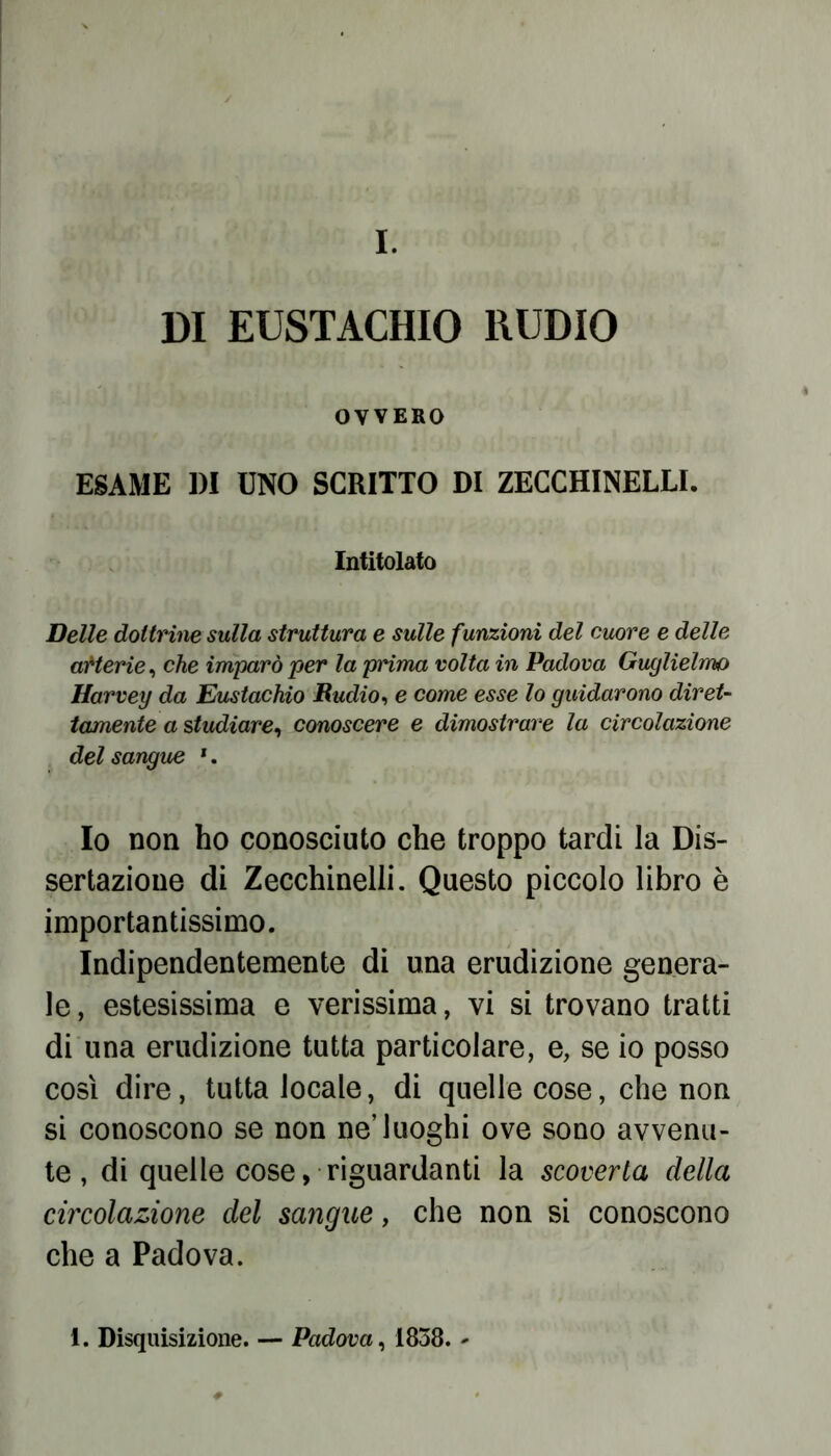 I. DI EUSTACHIO RUDIO OVVERO ESAME DI UNO SCRITTO DI ZECCHINELLI. Intitolato Delle dottrine sulla struttura e sulle funzioni del cuore e delle arterie, che imparò per la prima volta in Padova Guglielmo Harvey da Eustachio Budio, e come esse lo guidarono diret- tamente a studiare, conoscere e dimostrare la circolazione del sangue 1. Io non ho conosciuto che troppo tardi la Dis- sertazione di Zecchinelli. Questo piccolo libro è importantissimo. Indipendentemente di una erudizione genera- le, estesissima e verissima, vi si trovano tratti di una erudizione tutta particolare, e, se io posso così dire, tutta locale, di quelle cose, che non si conoscono se non ne’luoghi ove sono avvenu- te , di quelle cose, riguardanti la scoverta della circolazione del sangue, che non si conoscono che a Padova. 1. Disquisizione. — Padova, 1858. -