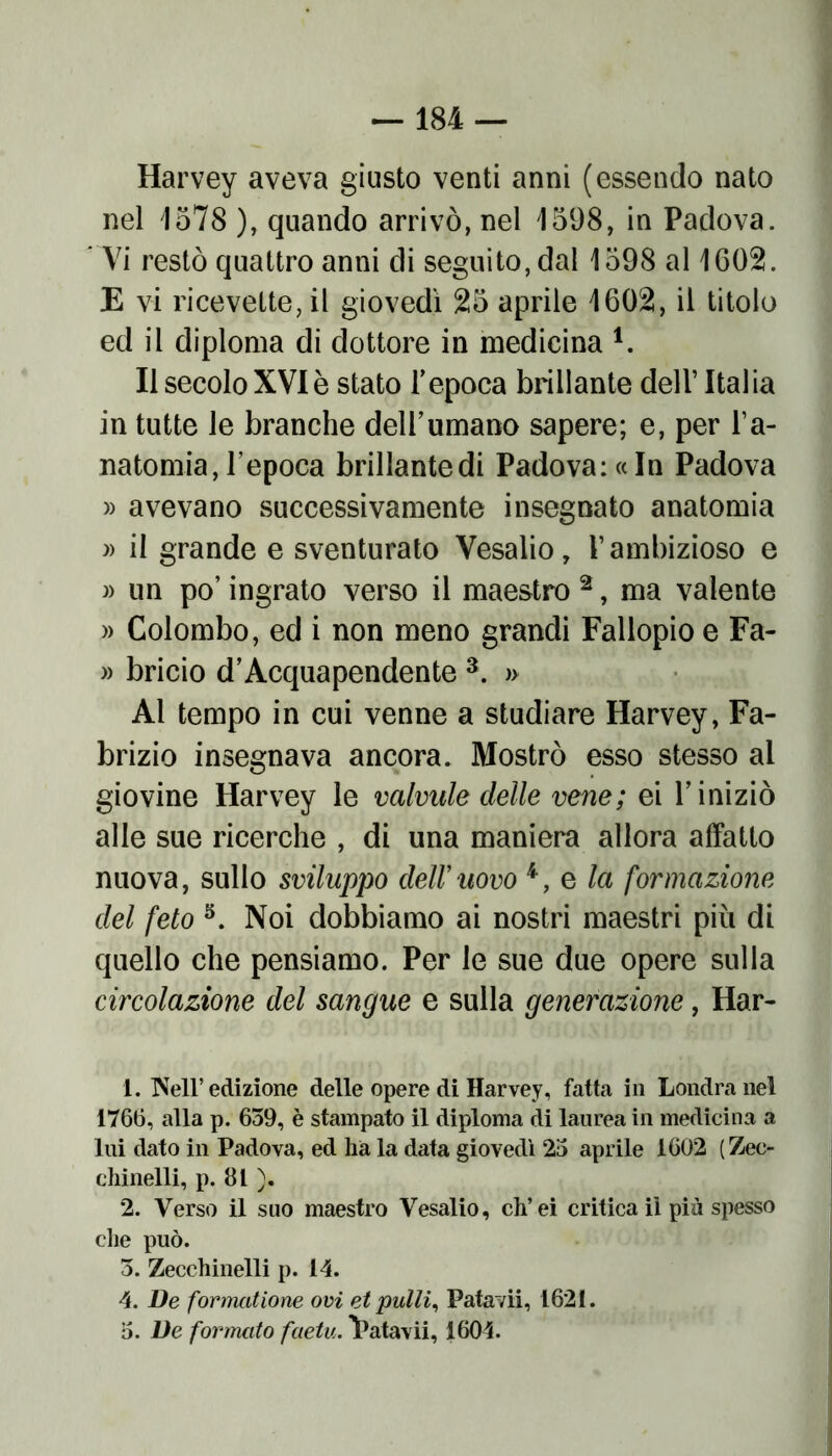 Harvey aveva giusto venti anni (essendo nato nel 1578 ), quando arrivò, nel 1598, in Padova. Vi restò quattro anni di seguito, dal 1598 al 1602. E vi ricevette, il giovedì 25 aprile 1602, il titolo ed il diploma di dottore in medicina l. Il secolo XVI è stato Tepoca brillante dell’ Italia in tutte le branche dell’umano sapere; e, per l’a- natomia, l’epoca brillante di Padova: «In Padova » avevano successivamente insegnato anatomia » il grande e sventurato Vesalio, l’ambizioso e » un po’ ingrato verso il maestro 2, ma valente » Colombo, ed i non meno grandi Fallopio e Fa- » bricio d’Acquapendente 3. » Al tempo in cui venne a studiare Harvey, Fa- brizio insegnava ancora. Mostrò esso stesso al giovine Harvey le valvule delle vene ; ei l’iniziò alle sue ricerche , di una maniera allora affatto nuova, sullo sviluppo cieli’uovo 4, e la formazione del feto 5. Noi dobbiamo ai nostri maestri più di quello che pensiamo. Per le sue due opere sulla circolazione del sangue e sulla generazione, Har- 1. Nell’edizione delle opere di Harvey, fatta in Londra nel 1766, alla p. 639, è stampato il diploma di laurea in medicina a lui dato in Padova, ed ha la data giovedì 23 aprile 1602 ( Zec- chinelli, p. 81 ). 2. Verso il suo maestro Vesalio, ch’ei critica il più spesso che può. 3. Zecchinelli p. 14. 4. De formatione ovi et pulii, Patavii, 1621. 3. De formato faetu. Vatavii, 1604.