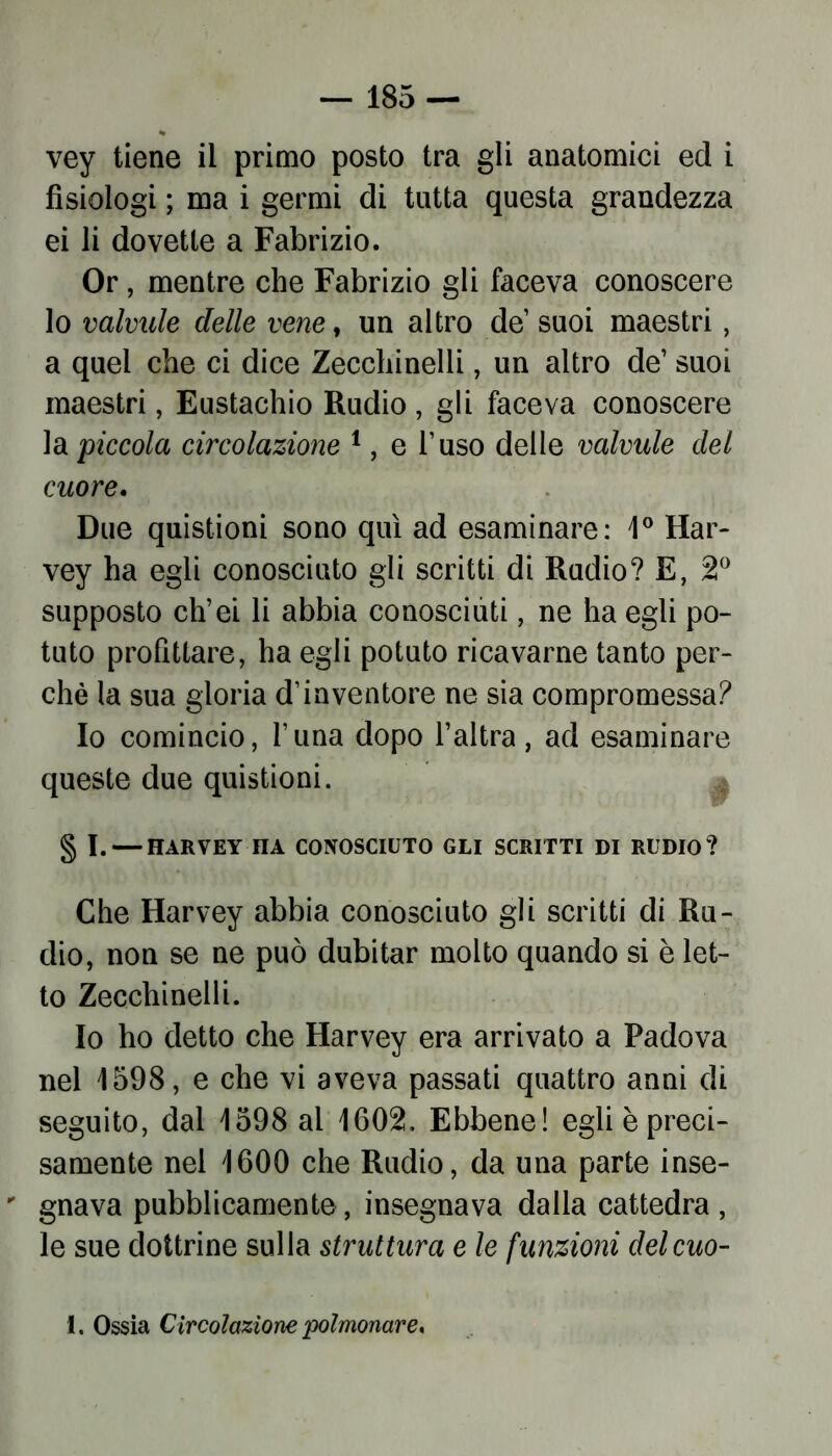 vey tiene il primo posto tra gli anatomici ed i fisiologi ; ma i germi di tutta questa grandezza ei li dovette a Fabrizio. Or, mentre che Fabrizio gli faceva conoscere lo valvide delle vene, un altro de suoi maestri, a quei che ci dice Zecchinoli, un altro de1 suoi maestri, Eustachio Rudio , gli faceva conoscere la piccola circolazione 1, e l’uso delle valvule del cuore. Due quistioni sono qui ad esaminare: 1° Har- vey ha egli conosciuto gli scritti di Rudio? E, 2° supposto ch’ei li abbia conosciuti, ne ha egli po- tuto profittare, ha egli potuto ricavarne tanto per- chè la sua gloria d’inventore ne sia compromessa? Io comincio, l’una dopo l’altra, ad esaminare queste due quistioni. § I. — HARVEY IIA CONOSCIUTO GLI SCRITTI DI RUDIO? Che Harvey abbia conosciuto gli scritti di Ru- dio, non se ne può dubitar molto quando si è let- to Zecchinelli. Io ho detto che Harvey era arrivato a Padova nel 1598, e che vi aveva passati quattro anni di seguito, dal 1598 al 1602. Ebbene! egli è preci- samente nel 1600 che Rudio, da una parte inse- ' gnava pubblicamente , insegnava dalla cattedra , le sue dottrine sulla struttura e le funzioni delcuo- 1. Ossia Circolazione polmonare.