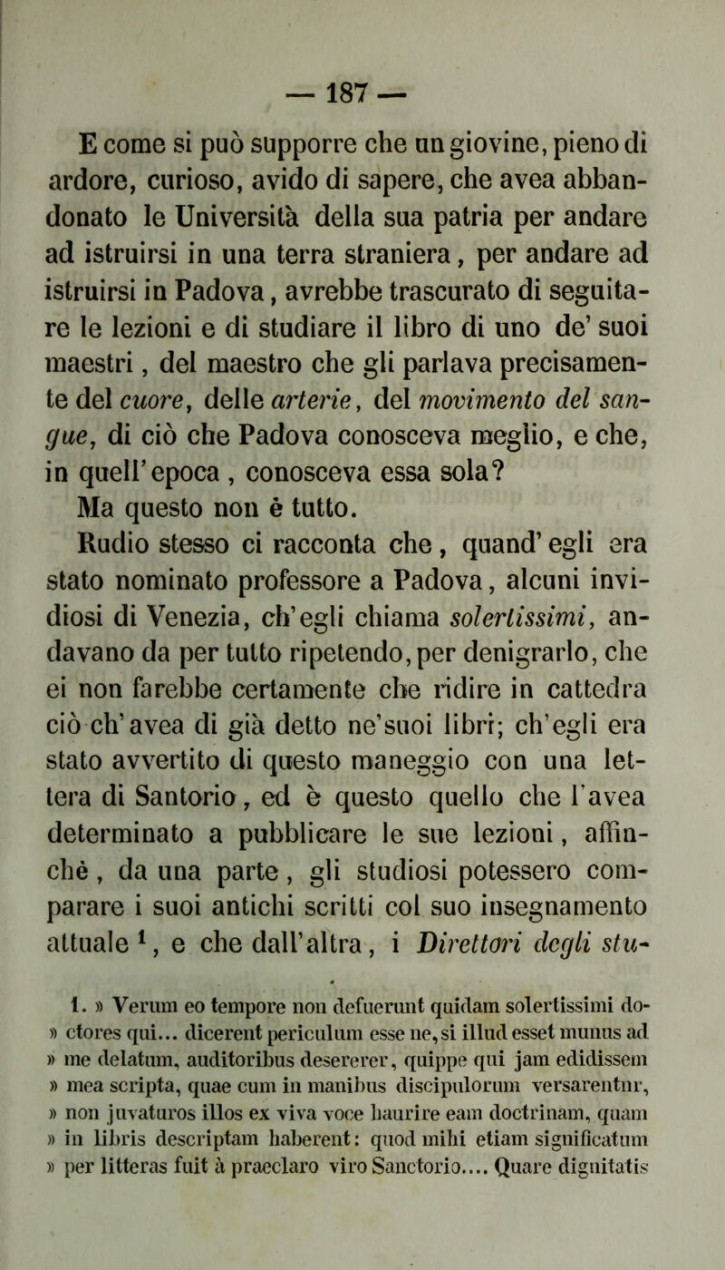 E come si può supporre che un giovine, pieno di ardore, curioso, avido di sapere, che avea abban- donato le Università della sua patria per andare ad istruirsi in una terra straniera, per andare ad istruirsi in Padova, avrebbe trascurato di seguita- re le lezioni e di studiare il libro di uno de’ suoi maestri, del maestro che gli parlava precisamen- te del cuore, delle arterie, del movimento del san- gue, di ciò che Padova conosceva meglio, e che, in quell’epoca , conosceva essa sola? Ma questo non è tutto. Rudio stesso ci racconta che, quand’ egli era stato nominato professore a Padova, alcuni invi- diosi di Venezia, ch’egli chiama solertissimi, an- davano da per tutto ripetendo, per denigrarlo, che ei non farebbe certamente che ridire in cattedra ciò eh’avea di già detto ne’suoi libri; ch’egli era stato avvertito di questo maneggio con una let- tera di Santorio, ed è questo quello che l’avea determinato a pubblicare le sue lezioni, affin- chè , da una parte, gli studiosi potessero com- parare i suoi antichi scritti col suo insegnamento attuale1, e che dall’altra, i Direttori degli stu- 1. » Veruni eo tempore non defuerunt quidam solertissimi do- » ctores qui... dicerent periculum esse ne, si illud esset mmms ad » me delatum, auditoribus desererer, quippe qui jam edidissem » mea scripta, quae cum in manibus discipulorum versarentnr, » non j uvaturos illos ex viva voce haurire eam doctrinam, quam » in libris descriptam haberent : quod mihi etiam significatimi » per litteras fuit à praeclaro viroSanctorio.... Quare dignitatis