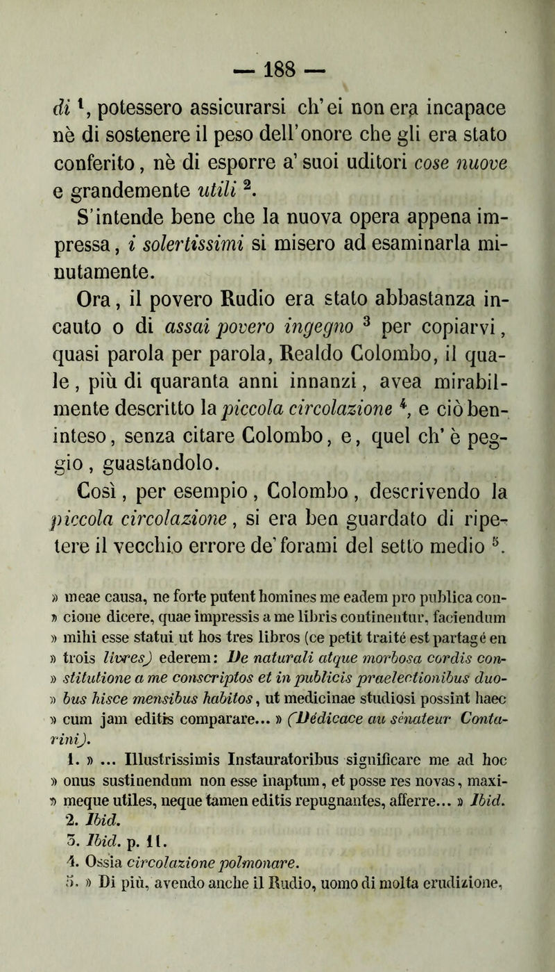 dil, potessero assicurarsi ch’ei non era incapace nè di sostenere il peso dell’onore che gli era stato conferito, nè di esporre a’ suoi uditori cose nuove e grandemente utili2. S’intende bene che la nuova opera appena im- pressa , i solertissimi si misero ad esaminarla mi- nutamente. Ora, il povero Rudio era stato abbastanza in- cauto o di assai povero ingegno 3 per copiarvi, quasi parola per parola, Realdo Colombo, il qua- le , più di quaranta anni innanzi, avea mirabil- mente descritto la piccola circolazione 4, e ciò ben- inteso, senza citare Colombo, e, quel eh’è peg- gio , guastandolo. Così, per esempio , Colombo , descrivendo la piccola circolazione, si era ben guardato di ripe- tere il vecchio errore de forami del setto medio 5. » meae causa, ne forte putent homines me eadem prò publica con- d cione dicere, quae impressis a me libris continentur, faciendum » mihi esse statui ut hos tres libros (ce petit traité est partagé en » trois livresj ederem: De naturali atque morbosa cordis con- » stitutione a me conscriptos et in publicis praelectionibus duo- li bus hisce mensibus habitos, ut medicinae studiosi possint haec » cum jam editis comparare... » (Dédicace au sènateur Conta- rini). 1. » ... Illustrissimis Instauratoribus significare me ad hoc )) onus sustinendum non esse inaptum, et posse res novas, maxi- r> mequeutiles, nequetameneditis repugnantes, afferre... » lbid. 2. lbid. 5. lbid. p. i l. d. Ossia circolazione polmonare. ì). » Di più, avendo anche il Rudio, uomo di molta erudizione,