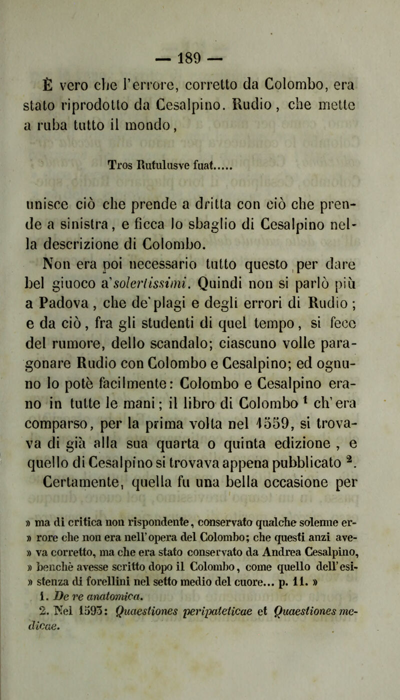 È vero che Terrore, corretto da Colombo, era stato riprodotto da Cesalpino. Rudio, che mette a ruba tutto il mondo, Tros Rutulasve fuat. unisce ciò che prende a dritta con ciò che pren- de a sinistra, e ficca lo sbaglio di Cesalpino nel- la descrizione di Colombo. Non era poi necessario tutto questo per dare bel giuoco a1 solertissimi. Quindi non si parlò più a Padova , che de'plagi e degli errori di Rudio ; e da ciò, fra gli studenti di quel tempo, si fece del rumore, dello scandalo; ciascuno volle para- gonare Rudio con Colombo e Cesalpino; ed ognu- no lo potè facilmente: Colombo e Cesalpino era- no in tutte le mani ; il libro di Colombo 1 ch’era comparso, per la prima volta nel 4559, si trova- va di già alla sua quarta o quinta edizione , e quello di Cesalpino si trovava appena pubblicato 2. Certamente, quella fu una bella occasione per » ma di critica non rispondente, conservato qualche solenne er- » rore che non era nell’opera del Colombo; che questi anzi ave- » va corretto, ma che era stato conservato da Andrea Cesalpino, » benché avesse scritto dopo il Colombo, come quello dell’esi- » stenza di forellini nel setto medio del cuore... p. 11. » 1. De re anatomica. 2. Nel 1593 ; Quaestiones peripateticae et Quaestiones me- dicae.