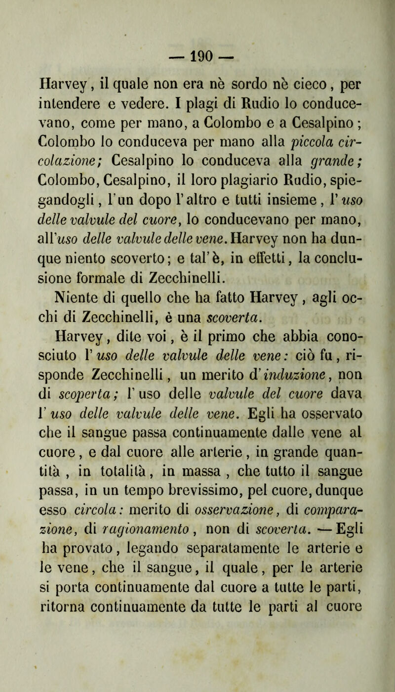 Harvey, il quale non era nè sordo nè cieco, per intendere e vedere. I plagi di Rudio lo conduce- vano, come per mano, a Colombo e a Cesai pino ; Colombo lo conduceva per mano alla piccola cir- colazione; Cesalpino lo conduceva alla grande; Colombo, Cesalpino, il loro plagiario Rudio, spie- gandogli , l'un dopo l’altro e tutti insieme, 1*uso delle valvule del cuore, lo conducevano per mano, alluso delle valvule delle vene. Harvey non ha dun- que niento scoverto ; e tal’ è, in effetti, la conclu- sione formale di Zeccliinelli. Niente di quello che ha fatto Harvey , agli oc- chi di Zecchinoli, è una scoverta. Harvey, dite voi, è il primo che abbia cono- sciuto 1’ uso delle valvule delle vene : ciò fu , ri- sponde Zecchinelli, un inerito d’induzione, non di scoperta; l’uso delle valvule del cuore dava r uso delle valvule delle vene. Egli ha osservato che il sangue passa continuamente dalle vene al cuore , e dal cuore alle arterie, in grande quan- tità , in totalità, in massa , che tutto il sangue passa, in un tempo brevissimo, pel cuore, dunque esso circola: merito di osservazione, di compara- zione, di ragionamento , non di scoverta. —Egli ha provato, legando separatamente le arterie e le vene, che il sangue, il quale, per le arterie si porta continuamente dal cuore a tutte le parti, ritorna continuamente da tutte le parti al cuore