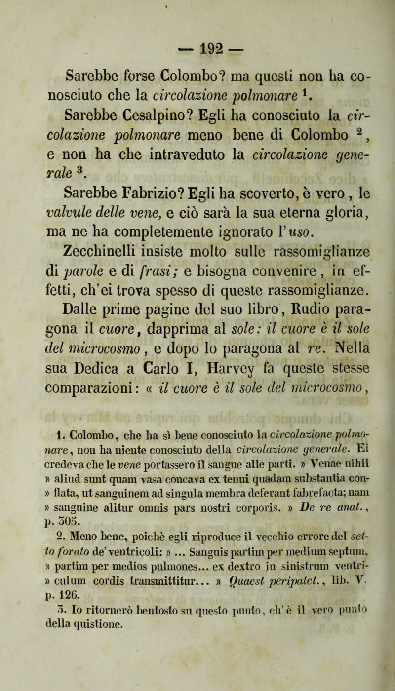 Sarebbe forse Colombo? ma questi non ha co- nosciuto che la circolazione 'polmonare l. Sarebbe Cesalpino? Egli ha conosciuto la cir- colazione polmonare meno bene di Colombo 2, e non ha che intraveduto la circolazione gene- rale 3 * 5. Sarebbe Fabrizio? Egli ha scoverto, è vero, le valvule delle vene, e ciò sarà la sua eterna gloria, ma ne ha completemente ignorato l'uso. Zecchinelli insiste molto sulle rassomiglianze di parole e di frasi; e bisogna convenire , in ef- fetti, ch’ei trova spesso di queste rassomiglianze. Dalle prime pagine del suo libro, Rudio para- gona il cuore, dapprima al sole: il cuore è il sole del microcosmo, e dopo lo paragona al re. Nella sua Dedica a Carlo I, Harvey fa queste stesse comparazioni : « il cuore è il sole del microcosmo, 1. Colombo, che ha sì bene conosciuto la circolazione 'polmo- nare , non ha niente conosciuto della circolazione generale. Ei credeva che le vene portassero il sangue alle parti. » Venae nihil » aliud sunt quam vasa concava ex tenui quadam substantia con- » fiata, ut sanguinem ad singula membra deferant fabrefacta; nani » sanguine alitur omnis pars nostri corporis. » De re anat., p. 505. 2. Meno bene, poiché egli riproduce il vecchio errore del set- to forato de’ventricoli: »... Sanguis partim per medium septiun, » partim per medios pulmones... ex dextro in sinistrimi ventri - » culum cordis transmittitur... » Quaest peripalet., lib. V. p. 126. 5. Io ritornerò bentosto su questo punto, di’ è il vero punto della quistione.