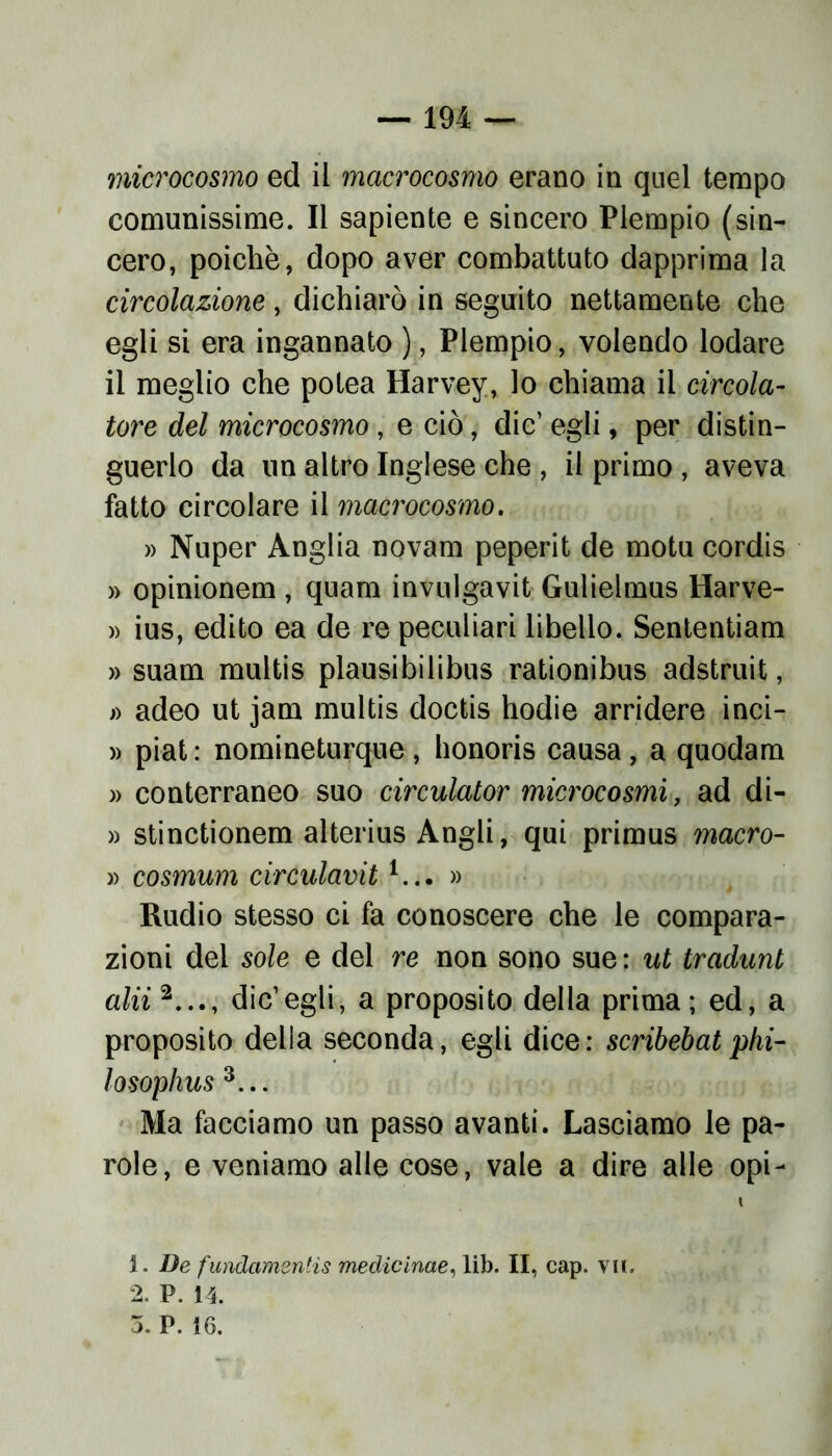 microcosmo ed il macrocosmo erano in quel tempo comunissime. Il sapiente e sincero Piempio (sin- cero, poiché, dopo aver combattuto dapprima la circolazione, dichiarò in seguito nettamente che egli si era ingannato ), Piempio, volendo lodare il meglio che potea Harvey, lo chiama il cireola- tore del microcosmo , e ciò, die’ egli, per distin- guerlo da un altro Inglese che , il primo , aveva fatto circolare il macrocosmo. » Nuper Anglia novam peperit de motu cordis » opinionem , quam invulgavit Gulielmus Harve- » ius, edito ea de re peculiari libello. Sententiam » suam multis plausibilibus rationibus adstruit, » adeo ut jam multis doctis hodie arridere inci- » piat : nomineturque , honoris causa , a quodam » conterraneo suo circulator microcosmi, ad di- » stinctionem alterius Angli, qui primus macro- » cosmum circulavit1... » Rudio stesso ci fa conoscere che le compara- zioni del sole e del re non sono sue: ut tradunt alii2..., die’egli, a proposito della prima; ed, a proposito della seconda, egli dice: scribebat phi- losophus 3... Ma facciamo un passo avanti. Lasciamo le pa- role, e veniamo alle cose, vale a dire alle opi- t 1. De fundamentìs medicinae, lib. II, cap. vii. 2. P. i4.