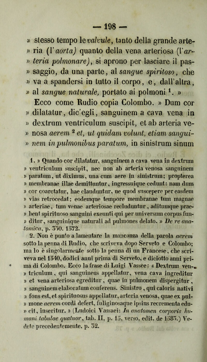 » stesso tempo 1 evalvule, tanto della grande arte- » ria (F aorta) quanto della vena arteriosa (Yar« » teria polmonare), si aprono per lasciare il pas- » saggio, da una parte, al sangue spiritoso, che » va a spandersi in tutto il corpo, e, dall’altra, » al sangue naturale, portato ai polmonil. » Ecco come Rudio copia Colombo. » Dum cor » dilatatur, dic’egli, sanguinerà a cava vena in » dextrum ventriculum suscipit, et ab arteria ve- » nosa aerem 2 et, ut quidam volunt, etiam sangui- » nem inpulmonibus paratum, in sinistrum sinum 1. » Quando cor dilatatur, sanguinem a cava vena in dextrum » ventriculum suscipit, nec non ab arteria venosa sanguinem » paratum, ut diximus, una cum aere in sinistrum ; propterea » membranae illae demittuntur, ingressuique cedunt : nam dnm » cor coarctatur, hae clauduntur, ne quod suscepere pereasdem » vias retrocedat; eodemque tempore membranae tum magnae » arteriae, tum venae arteriosae recluduntur , aditumque prae- » beni spirituoso sanguini exeunti qui per universum corpus fun- » ditur, sanguinique naturali ad pulmones delato. » De re ana- tomica, p. 3)0. 1572. 2. Non è punto a lamentare la mancanza della parola aerem sotto la penna di Rudio, che scriveva dopo Serveto e Colombo; ma lo è singolarmente sotto la penna di un Francese, che scri- veva nel 1540, dodici anni prima di Serveto, e diciotto anni pri- ma di Colombo. Ecco la frase di Luigi Vassee: « Dextrum veri-» » triculum, qui sanguineus appellato, vena cava ingreditur » et vena arteriosa egreditur, quae in pulmonem dispergitur, » sanguinem elaborato! conferens. Sinistro , qui caloris nativi » fons est, et spirituosus appellato, arteria venosa, quae ex pul- » mone aerem cordi defert, fuliginosaque ipsius recrcmenta edu- li cit, inserito. » (Ludoici Vassaei: In anatomen corporis fiu- mani tabulae quatuor, tab. II, p. 15, verso, edit. de 1585.) Ve- dete precedentemente, p. 52.