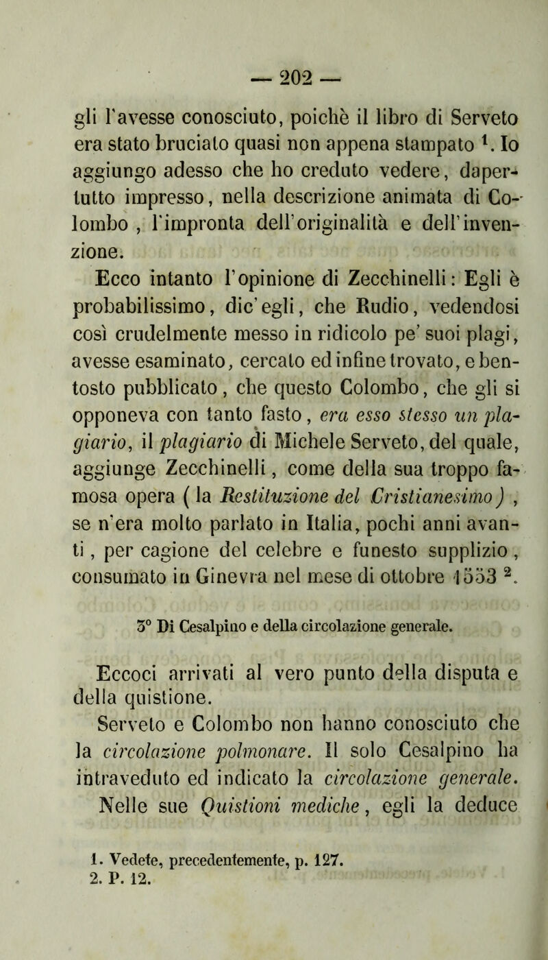 gli l'avesse conosciuto, poiché il libro di Serveto era stato bruciato quasi non appena stampato 1. Io aggiungo adesso che ho creduto vedere, daper- tutto impresso, nella descrizione animata di Co-- lombo , l'impronta dell’originalità e dell’inven- zione. Ecco intanto l’opinione di Zecchinelli: Egli è probabilissimo, die'egli, che Rudio, vedendosi così crudelmente messo in ridicolo pe’ suoi plagi, avesse esaminato, cercato ed infine trovato, e ben- tosto pubblicato, che questo Colombo, che gli si opponeva con tanto fasto, era esso stesso un pia- giario, il plagiario di Michele Serveto, del quale, aggiunge Zecchinelli, come della sua troppo fa- mosa opera ( la Restituzione del Cristianesimo ) , se n’era molto parlato in Italia, pochi anni avan- ti , per cagione del celebre e funesto supplizio, consumato in Ginevra nei mese di ottobre 1553 2. 3° Di Cesalpino e della circolazione generale. Eccoci arrivati al vero punto della disputa e della quistione. Serveto e Colombo non hanno conosciuto che la circolazione polmonare. Il solo Cesalpino ha intraveduto ed indicato la circolazione generale. Nelle sue Quistioni mediche, egli la deduce 1. Vedete, precedentemente, p. 127. 2. P. 12.