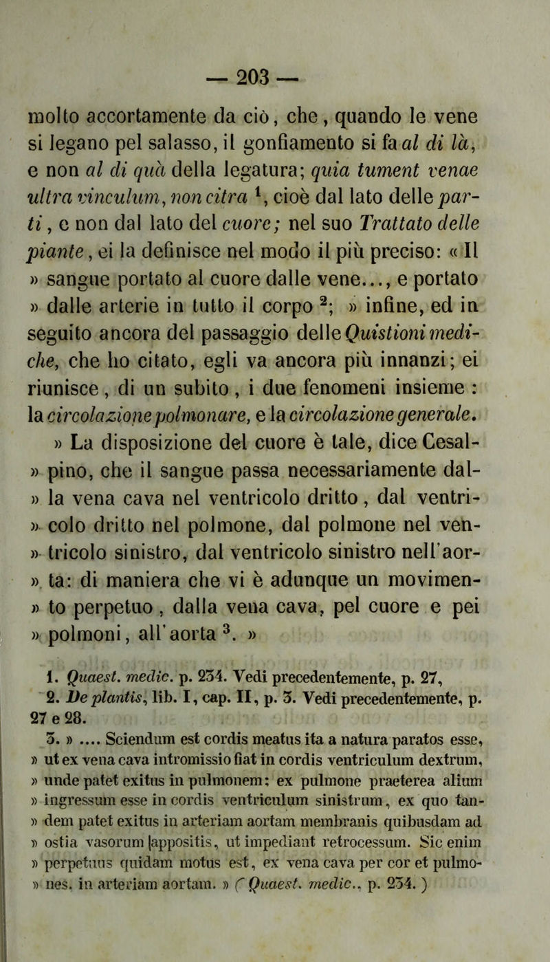 molto accortamente da ciò, che, quando le vene si legano pel salasso, il gonfiamento si fa al di là, e non al di qua della legatura; quia tument venae ultra rinculimi, noncitra 4, cioè dal lato delle par- ti , e non dal lato del cuore; nel suo Trattato delle piante, ei la definisce nel modo il più preciso: « Il » sangue portato al cuore dalle vene..., e portato » dalle arterie in tutto il corpo 1 2; » infine, ed in seguito ancora del passaggio delleQuistionimedi- che, che ho citato, egli va ancora più innanzi; ei riunisce, di un subito, i due fenomeni insieme : la circolazione polmonare, e la circolazione generale. » La disposizione del cuore è tale, dice Cesal- » pino, che il sangue passa necessariamente dal- » la vena cava nel ventricolo dritto, dal ventri- » colo dritto nel polmone, dal polmone nel ven- » tricolo sinistro, dal ventricolo sinistro nell’aor- » ta: di maniera che vi è adunque un movimen- ti to perpetuo, dalla vena cava, pel cuore e pei » polmoni, all’aorta 3. » 1. Quaest. medie, p. 234. Vedi precedentemente, p. 27, 2. Deplantis, lib. I, cap. II, p. 3. Vedi precedentemente, p. 27 e 28. 3. » .... Sciendum est cordis meatus ita a natura paratos esse, » ut ex vena cava intromissio fìat in cordis ventriculum dextrum, » linde patet exitus in pulmonem ; ex pulmone praeterea alium » ingressum esse in cordis ventriculum sinistrimi, ex quo tan- » dem patet exitus in arteriam aortam membranis quibusdam ad » ostia vasorum (appositis, utimpediant retrocessimi. Sicenim » perpetuo» quidam motus est, ex vena cava per cor et pii Imo- » nes, in arteriam aortam. » ( Quaest. medie., p. 234. )