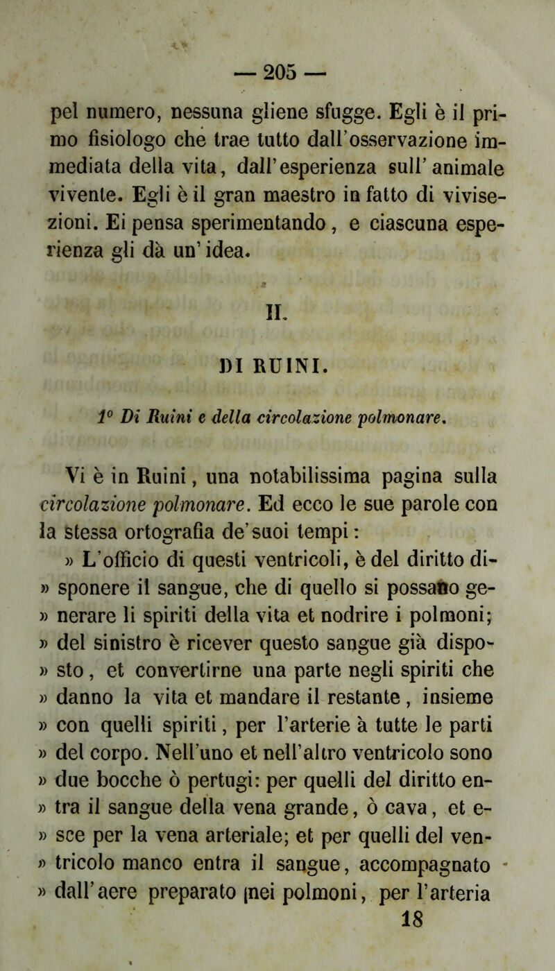 pel numero, nessuna gliene sfugge. Egli è il pri- mo fisiologo che trae tutto dall’osservazione im- mediata deliavita, dall’esperienza sull’animale vivente. Egli è il gran maestro in fatto di vivise- zioni. Ei pensa sperimentando, e ciascuna espe- rienza gli dà un’ idea. IL DI RUINI. 1° Di Ruini e della circolazione polmonare. Vi è in Ruini, una notabilissima pagina sulla circolazione polmonare. Ed ecco le sue parole con la stessa ortografia de’suoi tempi: » L’officio di questi ventricoli, è del diritto di- » sponere il sangue, che di quello si possano ge- » nerare li spiriti della vita et nodrire i polmoni; » del sinistro è ricever questo sangue già dispo- » sto, et convertirne una parte negli spiriti che » danno la vita et mandare il restante, insieme » con quelli spiriti, per l’arterie à tutte le parti » del corpo. Nell’uno et nell’altro ventricolo sono » due bocche ò pertugi: per quelli del diritto en- » tra il sangue della vena grande, ò cava, et e- » sce per la vena arteriale; et per quelli del ven- » tricolo manco entra il sangue, accompagnato » dall’aere preparato (nei polmoni, per l’arteria 18