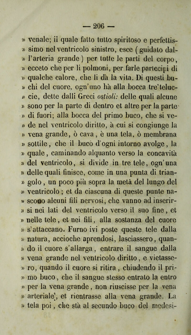 » venale; ii quale fallo tutto spiritoso e perfèttis- » simo nel ventricolo sinistro, esce (guidato dal- » l’arteria grande) per tutte le parti del corpo, » ecceto che per li polmoni, per farle partecipi di » qualche calore, che li dà la vita. Di questi bu- » chi del cuore, ogn’uno ha alla bocca tre’teluc- » eie, dette dalli Greci ostioli: delle quali alcune » sono per la parte di dentro et altre per la parte » di fuori; alla bocca del primo buco, che si ve- » de nel ventricolo diritto, à cui si congiunge la » vena grande, ò cava, è una tela, ò membrana » sottile, che il bucò d’ogni intorno avolge, la » quale, caminando alquanto verso la concavità » del ventricolo, si divide in tre tele, ogn’una » delle quali finisce, come in una punta di trian- » golo, un poco piu sopra la metà del lungo del » ventricolo ; et da ciascuna di queste punte na- » scoqo alcuni fili nervosi, che vanno ad inserir- » si nei lati del ventricolo verso il suo fine, et » nelle tele, et nei fili, alla sostanza del cuore )> s’attaccano. Fumo ivi poste queste tele dalla » natura, accioche aprendosi, lasciassero, quan- » do il cuore s’allarga, entrare il sangue dalla » vena grande nel ventricolo diritto, e vietasse- » ro, quando il cuore si ritira, chiudendo ii pri- » mo buco, che il sangue stesso entrato la entro » per la vena grande, non riuscisse per la vena » arteriale], et rientrasse alla vena grande. La » tela poi, che stà al secundo buco del medesi-