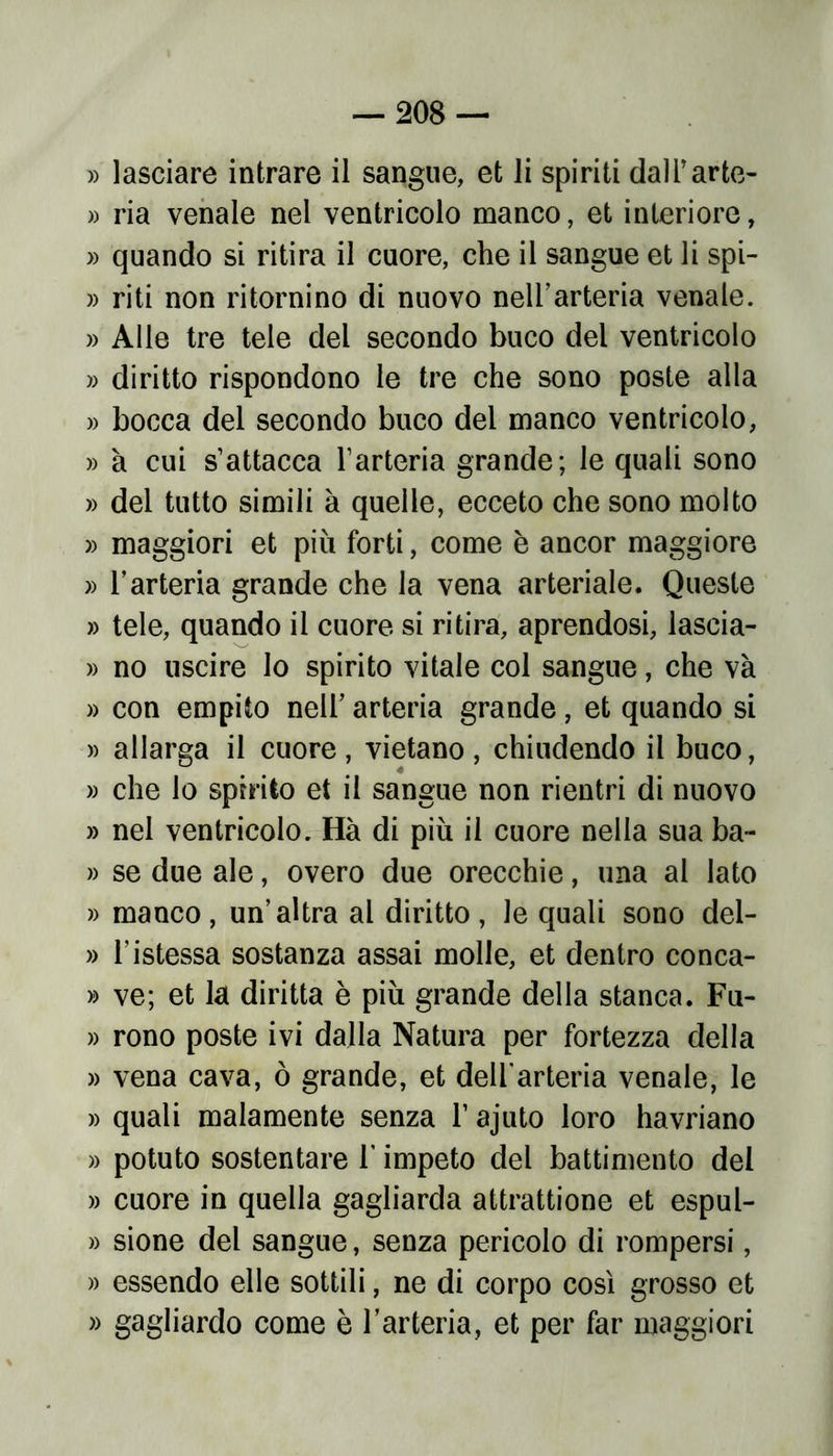 » lasciare intrare il sangue, et li spiriti dalTarte- » ria venale nel ventricolo manco, et interiore, » quando si ritira il cuore, che il sangue et li spi- » riti non ritornino di nuovo nell’arteria venale. » Alle tre tele dei secondo buco del ventricolo » diritto rispondono le tre che sono poste alla » bocca del secondo buco del manco ventricolo, » à cui s’attacca l’arteria grande; le quali sono » del tutto simili à quelle, ecceto che sono molto » maggiori et più forti, come è ancor maggiore » l’arteria grande che la vena arteriale. Queste » tele, quando il cuore si ritira, aprendosi, lascia- » no uscire lo spirito vitale col sangue, che và » con empito nell’ arteria grande, et quando si » allarga il cuore, vietano, chiudendo il buco, » che lo spirito et il sangue non rientri di nuovo » nel ventricolo. Hà di più il cuore nella sua ba~ » se due ale, overo due orecchie, una al lato » manco, un’altra al diritto, le quali sono del- » l’istessa sostanza assai molle, et dentro conca- » ve; et la diritta è più grande della stanca. Fu- » rono poste ivi dalla Natura per fortezza della » vena cava, ò grande, et dell'arteria venale, le » quali malamente senza 1’ ajuto loro havriano » potuto sostentare 1 impeto del battimento dei » cuore in quella gagliarda attrattione et espul- » sione del sangue, senza pericolo di rompersi, » essendo elle sottili, ne di corpo così grosso et » gagliardo come è l’arteria, et per far maggiori