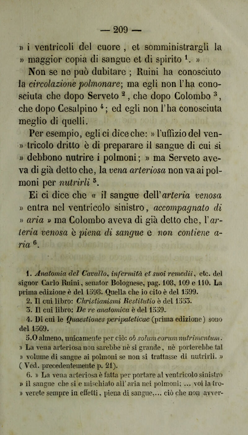 » i ventricoli del cuore , et somministrargli la » maggior copia eli sangue et di spirito 1. » Non se ne può dubitare ; Ruini ha conosciuto la circolazione polmonare-, ma egli non l’ha cono- sciuta che dopo Serveto 2 , che dopo Colombo 3, che dopo Cesalpino 4; ed egli non l’ha conosciuta meglio di quelli. Per esempio, egli ci diceche: » l’uffizio del ven- tricolo dritto è di preparare il sangue di cui si » debbono nutrire i polmoni ; » ma Serveto ave- va di già detto che, la vena arteriosa non va ai pol- moni per nutrirli5. Ei ci dice che « il sangue dell’arteria venosa » entra nel ventricolo sinistro, accompagnato di » aria » ma Colombo aveva di già detto che, l’ar- teria venosa è piena di sangue e non contiene a- ria 6. 1. Anatomia del Cavallo, infermità et suoi remedii, etc. del signor Carlo Ruini, senator Bolognese, pag. 108, 109 e 110. La prima edizione è del 1598. Quella che io cito è del 1599. 2. Il cui libro: Christianismi Restituito è del 1553. 3. Il cui libro: De re anatomica è del 1559. 4- Di cui le Quaestiones peripateticae (prima edizione ) sono del 1569. 5.0 almeno, unicamente per ciò: oh solumeorumnutrimentum. » La vena arteriosa non sarebbe nè si grande, nè porterebbe tal » volume di sangue ai polmoni se non si trattasse di nutrirli. » ( Ved. precedentemente p. 21). 6. » La vena arteriosa è fatta per portare al ventricolo sinistro » il sangue che si e mischiato all’aria nei polmoni; ... voilatro- » verete sempre in effetti, piena di sangue,... ciò che non avver-