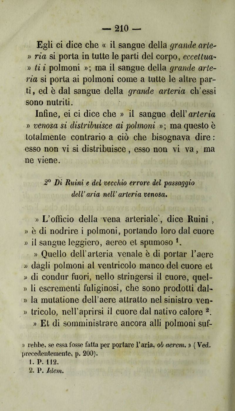 Egli ci dice che « il sangue della grande arte- » ria si porta in tutte le parti del corpo, eccettua- » ti i polmoni »; ma il sangue della grande arte- ria si porta ai polmoni come a tutte le altre par- ti, ed è dal sangue della grande arteria eh’essi sono nutriti. Infine, ei ci dice che » il sangue dell’ arteria » venosa si distribuisce ai polmoni » ; ma questo è totalmente contrario a ciò che bisognava dire : esso non vi si distribuisce, esso non vi va, ma ne viene. 2° Di Ruini e del vecchio errore del passaggio dell’aria nell’arteria venosa. » L’officio della vena arteriale’, dice Ruini , » è di nodrire i polmoni, portando loro dal cuore » il sangue leggiero, aereo et spumoso l. » Quello dell’arteria venale è di portar l’aere » dagli polmoni al ventricolo manco del cuore et » di condur fuori, nello stringersi il cuore, quel- » li escrementi fuliginosi, che sono prodotti dal* » la mutatione dell’aere attratto nel sinistro ven- » tricolo, nell’aprirsi il cuore dal nativo calore 2. » Et di somministrare ancora alli polmoni suf- » rebbe, se essa fosse fatta per portare l’aria, oh aerem. » ( Ved. precedentemente, p. 200). 1. P. 112. 2. P. Idem.