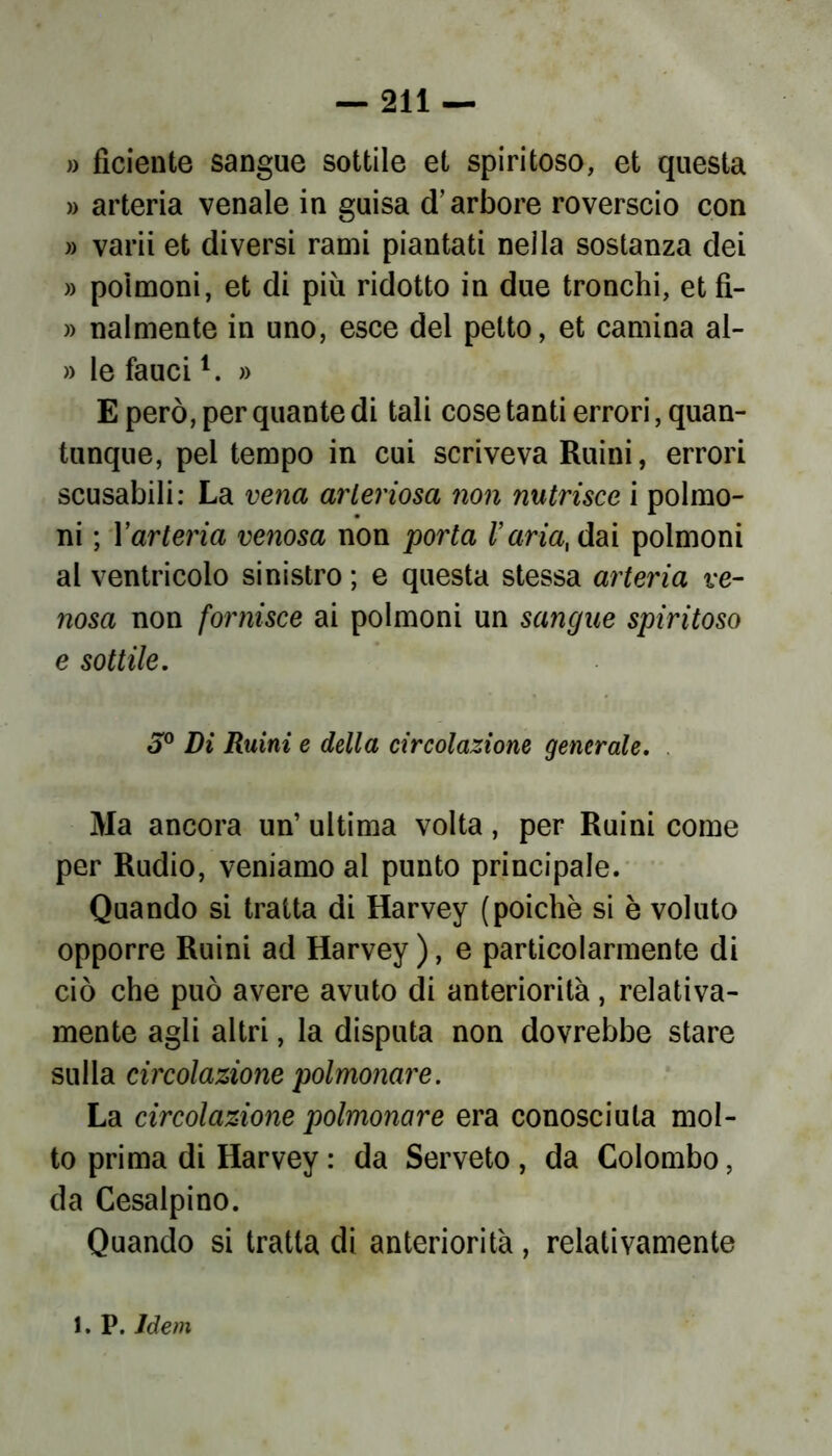 » fìciente sangue sottile et spiritoso, et questa » arteria venale in guisa d’arbore roverscio con » varii et diversi rami piantati nella sostanza dei » polmoni, et di più ridotto in due tronchi, et fì- » nalmente in uno, esce del petto, et camina al- » le faucil. » E però, per quante di tali cose tanti errori, quan- tunque, pel tempo in cui scriveva Ruini, errori scusabili: La vena arteriosa non nutrisce i polmo- ni ; Yarteria venosa non porta l’aria, dai polmoni al ventricolo sinistro ; e questa stessa arteria ve- nosa non fornisce ai polmoni un sangue spiritoso e sottile. 3° Di Ruini e della circolazione generale. Ma ancora un’ ultima volta, per Ruini come per Rudio, veniamo al punto principale. Quando si tratta di Harvey (poiché si è voluto opporre Ruini ad Harvey ), e particolarmente di ciò che può avere avuto di anteriorità, relativa- mente agli altri, la disputa non dovrebbe stare sulla circolazione polmonare. La circolazione polmonare era conosciuta mol- to prima di Harvey : da Serveto, da Colombo, da Cesalpino. Quando si tratta di anteriorità, relativamente