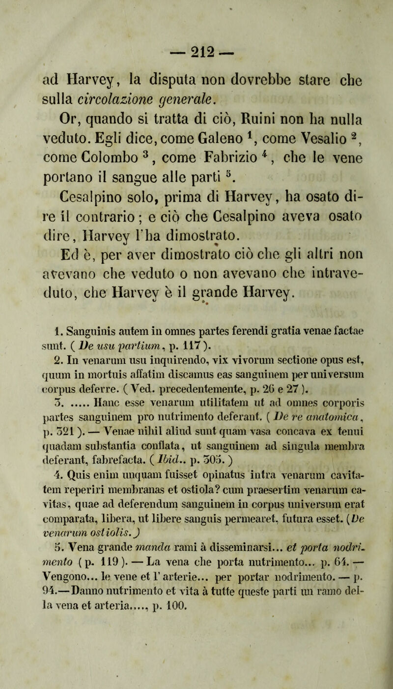 ad Harvey, la disputa non dovrebbe stare che sulla circolazione generale. Or, quando si tratta di ciò, Ruini non ha nulla veduto. Egli dice, come Galeno 1, come Vesalio 2, come Colombo 3, come Fabrizio 4, che le vene portano il sangue alle parti5. Cesalpino solo, prima di Harvey, ha osato di- re il contrario ; e ciò che Cesalpino aveva osato dire, Harvey l’ha dimostrato. Ed è, per aver dimostrato ciò che gli altri non avevano che veduto o non avevano che intrave- duto, che Harvey è il grande Harvey. 1. Sanguinis autem in omnes partes ferendi grafia venae factae sunt. ( De usu ;partium, p. 117). 2. In venarum usu inquirendo, vix vivorum sectione opus est, quum in mortuis affatim discamus eas sanguinem per universum corpus deferre. ( Ved. precedentemente, p. 26 e 27 ). 5 Hanc esse venarum utilitatem ut ad omnes corporis partes sanguinem prò nutrimento deferant. ( De re anatomica, p. 521 ). — Venae nihil aliud sunt quam vasa concava ex tenui (juadam substantia conflata, ut sanguinem ad singula membra deferant, fabrefacta. ( Ibid.. p. 505. ) 4. Quis enim unquam fuisset opinatus intra venarum cavita- tela reperiri membranas et ostiola? cum praesertim venarum ca- vitas, quae ad deferendum sanguinem in corpus universum erat comparata, libera, ut libere sanguis permearet, futura esset. ( De venarum ostiolis.J 5. Vena grande manda rami à disseminarsi... et porta nodrL mento ( p. 119 ). — La vena che porta nutrimento... p. 61. — Vengono... le vene et l’arterie... per portar nodrimento. — p. 94.—Danno nutrimento et vita à tutte queste parti un ramo del- la vena et arteria...., p. 100.