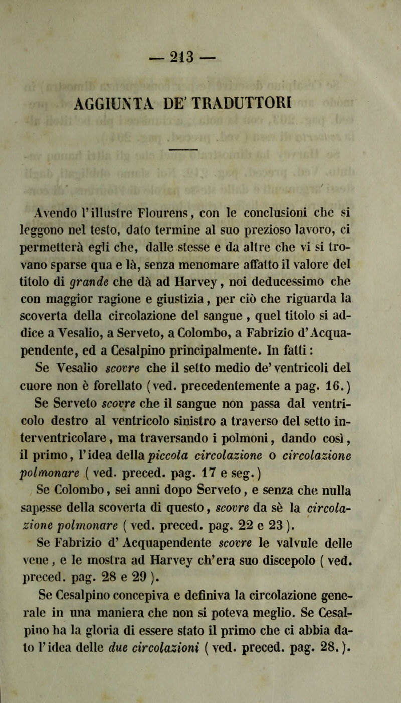 AGGIUNTA DE' TRADUTTORI Avendo l’illustre Flourens, con le conclusioni che si leggono nel testo, dato termine al suo prezioso lavoro, ci permetterà egli che, dalle stesse e da altre che vi si tro- vano sparse qua e là, senza menomare affatto il valore del titolo di grande che dà ad Harvey, noi deducessimo che con maggior ragione e giustizia, per ciò che riguarda la scoverta della circolazione del sangue , quel titolo si ad- dice a Vesalio, a Serveto, a Colombo, a Fabrizio d’Acqua- pendente, ed a Cesalpino principalmente. In fatti : Se Vesalio scorre che il setto medio de’ ventricoli del cuore non è forellato (ved. precedentemente a pag. 16.) Se Serveto scovre che il sangue non passa dal ventri- colo destro al ventricolo sinistro a traverso del setto in- terventricolare, ma traversando i polmoni, dando così, il primo, l’idea della piccola circolazione o circolazione polmonare ( ved. preced. pag. 17 e seg.) Se Colombo, sei anni dopo Serveto, e senza che nulla sapesse della scoverta di questo, scovre da sè la circola- zione polmonare ( ved. preced. pag. 22 e 23 ). Se Fabrizio d’ Acquapendente scovre le valvule delle vene, e le mostra ad Harvey ch’era suo discepolo ( ved. preced. pag. 28 e 29 ). Se Cesalpino concepiva e definiva la circolazione gene- rale in una maniera che non si poteva meglio. Se Cesal- pino ha la gloria di essere stato il primo che ci abbia da- to l’idea delle due circolazioni ( ved. preced. pag. 28. ).