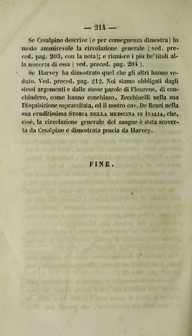 Se Cesalpino descrive (e per conseguenza dimostra) in modo ammirevole la circolazione generale ( ved. pre* ced. pag. 203, con la nota); e riunisce i più be’titoli al- la scoverta di essa ( ved. preced. pag. 204 ). Se Harvey ha dimostrato quel che gli altri hanno ve- duto. Ved. preced. pag. 212. Noi siamo obbligati dagli stessi argomenti e dalle stesse parole di Flourens, di con- chiudere, come hanno conchiuso, Zecchinelli nella sua Disquisizione sopraccitata, ed il nostro cav. De Renzi nella sua eruditissima Storia della medicina in Italia, che, cioè, la circolazione generale del sangue è stata scover- la da Cesalpino e dimostrata poscia da llarvey. FINE.