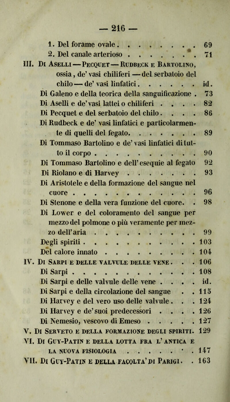 1. Del forame ovale . ....... 69 2. Del canale arterioso 71 III. Di Aselli—Pecquet—Rudbeck e Bartolino, ossia, de’ vasi chiliferi —del serbatoio del chilo —• de’ vasi linfatici id. Di Galeno e della teorica della sanguificazione . 73 Di Aselli e de’vasi lattei o chiliferi . . . . 82 Di Pecquet e del serbatoio del chilo. . . . 86 Di Rudbeck e de’ vasi linfatici e particolarmen- te di quelli del fegato 89 Di Tommaso Bartolino e de’ vasi linfatici di tut- to il corpo 90 Di Tommaso Bartolino e dell’ esequie al fegato 92 Di Riolano e di Harvey 93 Di Aristotele e della formazione del sangue nel cuore 96 Di Stenone e della vera funzione del cuore. . 98 Di Lower e del coloramento del sangue per mezzo del polmone o più veramente per mez- zo dell’aria 99 Degli spiriti 103 Del calore innato 104 IV. Di Sarpi e delle valvule delle vene. . .106 Di Sarpi 108 Di Sarpi e delle valvule delle vene . . . . id. Di Sarpi e della circolazione del sangue . .115 Di Harvey e del vero uso delle valvule . . .124 Di Harvey e de’suoi predecessori . . . .126 Di Nemesio, vescovo diEmeso 127 V. Di Serveto e della formazione degli spiriti. 129 VI. Di Guy-Patin e della lotta fra l’ antica e LA NUOVA FISIOLOGIA . . . . . * .147 VII. Di Guy-Patin e della facolta’di Parigi. . 163
