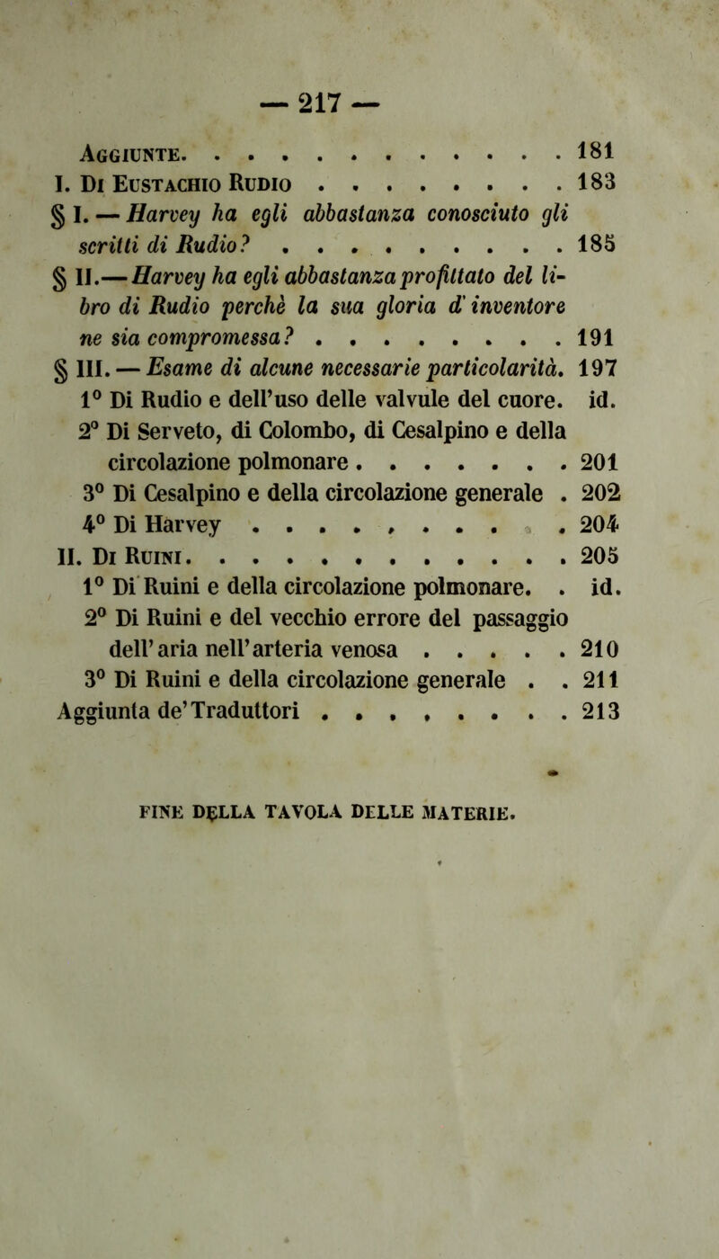 Aggiunte 181 I. Di Eustachio Rudio 183 § I. — Harvey ha egli abbastanza conosciuto gli scritti di Rudio? 183 § IJ.— Harvey ha egli abbastanza profittato del li- bro di Rudio perchè la sua gloria d'inventore ne sia compromessa? 191 § 111. — Esame di alcune necessarie particolarità. 197 1° Di Rudio e dell’uso delle valvule del cuore, id. 2° Di Serveto, di Colombo, di Cesalpino e della circolazione polmonare 201 3° Di Cesalpino e della circolazione generale . 202 4° Di Hàrvey ........ . 204 11. Di Ruini 205 1° Di Ruini e della circolazione polmonare. . id. 2° Di Ruini e del vecchio errore del passaggio dell’aria nell’arteria venosa 210 3° Di Ruini e della circolazione generale . .211 Aggiunta de’Traduttori . . , , . . . .213 FINE DELLA TAVOLA DELLE 3IATERIE.