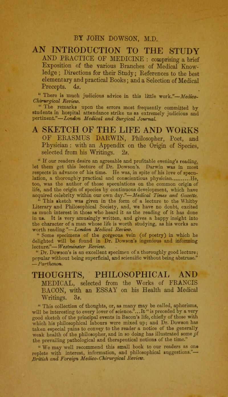 BY JOHN DOWSON, M.D. AN INTRODUCTION TO THE STUDY AND PRACTICE OF MEDICINE : comprising a brief Exposition of the various Branches of Medical Know- ledge ; Directions for their Study; References to the best elementary and practical Books; and a Selection of Medical Precepts. 4s. “ There is much judicious advice in this little work.—Medico- Chirurgical Review. “ The remarks upon the errors most frequently committed by students in hospital attendance strike us as extremely judicious and pertinent.”—London Medical and Surgical Journal. A SKETCH OF THE LIFE AND WORKS OF ERASMUS DARWIN, Philosopher, Poet, and Physician : with an Appendix on the Origin of Species, selected from his Writings. 2s. “ If our readers desire an agreeable and profitable evening’s reading, let them get this lecture of Dr. Dowson’s. Darwin was in most respects in advance of his time. He was, in spite of his love of specu- lation, a thoroughly practical and conscientious physician He, too, was the author of those speculations on the common origin of life, and the origin of species by continuous development, which have acquired celebrity within our own day.”—Medical Times and Gazette. “ This sketch was given in the form of a lecture to the Whitby Literary and Philosophical Society, and, we have no doubt, excited as much interest in those who heard it as the reading of it has done in us. It is very amusingly written, and gives a happy insight into the character of a man whose life is worth studying, as his works are worth reading ”—London Medical Review. “ Some specimens of the gorgeous vein (of poetry) in which he delighted will be found in Dr. Dowson’s ingenious and informing lecture.”—Westminster Review. “ Dr. Dowson’s is an excellent specimen of a thoroughly good lecture; popular without being superficial, and scientific without being abstruse.” —Parthenon. THOUGHTS, PHILOSOPHICAL AND MEDICAL, selected from the Works of FRANCIS BACON, with an ESSAY on his Health and Medical Writings. 3s. “ This collection of thoughts, or, as many may be called, aphorisms, will be interesting to every lover of science.”... It “is preceded by a very good sketch of the principal events in Bacon’s life, chiefly of those with which his philosophical labours were mixed up; and Dr. Dowson has taken especial pains to convey to the reader a notice of the generally weak health of the philosopher, and in so doing has illustrated some pf the prevailing pathological and therapeutical notions of the time.” “ We may well recommend this small book to our readers as one replete with interest, information, and philosophical suggestions.”— British and, Foreign Medico-Chirurgical Review.