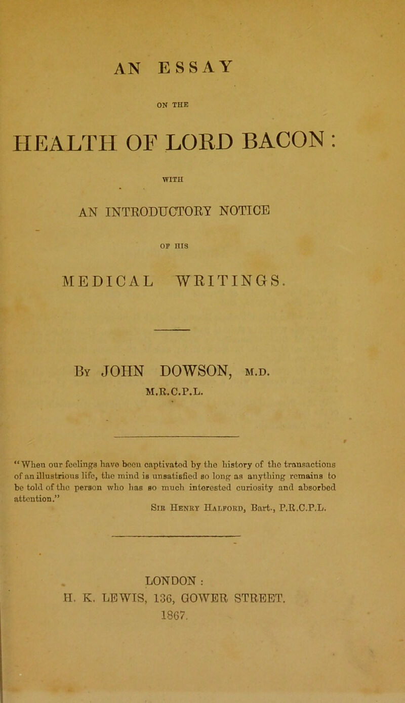 AN ESSAY ON THE HEALTH OF LORD BACON : WITH AN INTRODUCTORY NOTICE OF HIS MEDICAL WRITINGS. By JOHN DOWSON, m.d. M.R.C.P.L. “ When our feelinga have been captivatod by the history of the transactions of an illustrious life, the mind is unsatisfied so long as anything remains to be told of the person who lias so much interested curiosity and absorbed attention.” Sin Henry Halford, Bart., P.R.C.P.L. LONDON : H. K. LEWIS, 136, GOWER STREET. 1867.