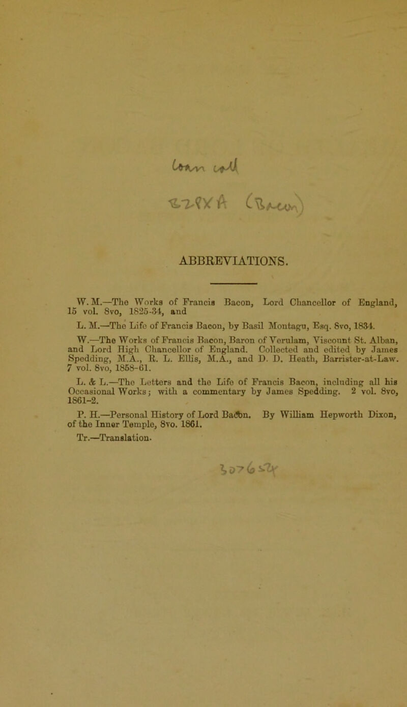 ABBREVIATIONS. W. M.—The Works of Francis Bacon, Lord Chancellor of England, 15 vol. 8vo, 1S25-111, and L. M.—The Life of Francis Bacon, by Basil Montagu, Esq. Svo, 1834. W.—The Works of Francis Bacon, Baron of Verulam, Viscount St. Alban, and Lord High Chancellor of England. Collected and edited by James Spedding, M.A., It. L. Ellis, M.A., and D. D. Heath, Barrister-at-Law. 7 vol. Svo, 1868-61. L. dfc L.—The Letters and the Life of Francis Bacon, including all his Occasional Works; with a commentary by James Spedding. 2 vol. 8vo, 1S61-2. P. H.—Personal History of Lord Badbn, By William Hepworth Dixon, of the Inner Temple, 8vo. 1861. Tr.—Translation.