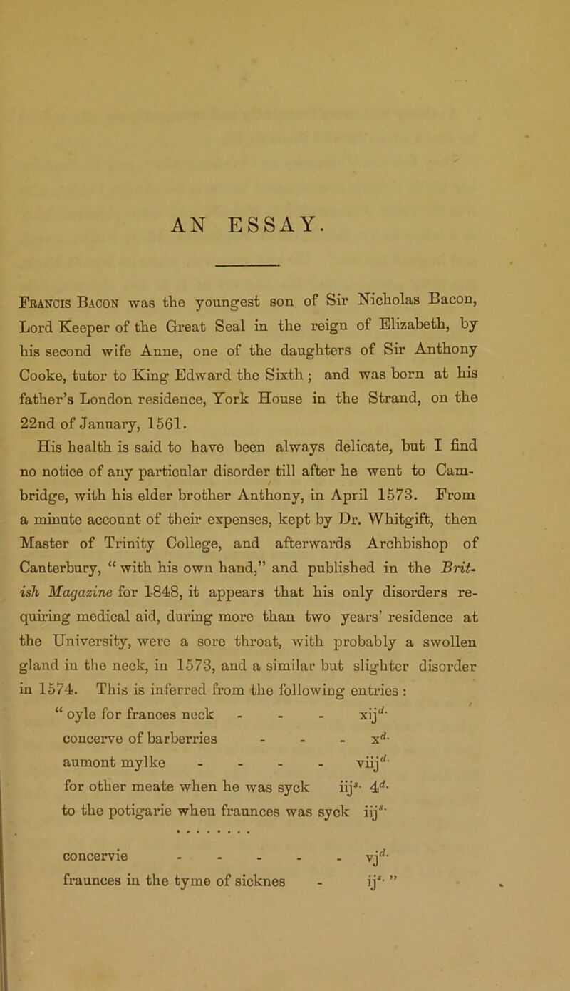 Francis Bacon was the youngest son of Sir Nicholas Bacon, Lord Keeper of the Great Seal in the reign of Elizabeth, by his second wife Anne, one of the daughters of Sir Anthony Cooke, tutor to King Edward the Sixth ; and was born at his father’s London residence, York House in the Strand, on the 22nd of January, 1561. His health is said to have been always delicate, but I find no notice of any particular disorder till after he went to Cam- bridge, with his elder brother Anthony, in April 1573. From a minute account of their expenses, kept by Hr. Whitgift, then Master of Trinity College, and afterwards Archbishop of Canterbury, “ with his own hand,” and published in the Brit- ish Magazine for 1-848, it appears that his only disorders re- quiring medical aid, during more than two years’ residence at the University, were a sore throat, with probably a swollen gland in the neck, in 1573, and a similar but slighter disorder in 1574. This is inferred from the following entries: “ oyle for trances neck - xij^ concerve of barberries - - - xd- aumont mylke - viijrf‘ for other meate when he was syck iijs- 4d- to the potigarie when fraunces was syck iijs' concervie ..... vjd‘ fraunces hi the tyine of sicknes - ijs- ”