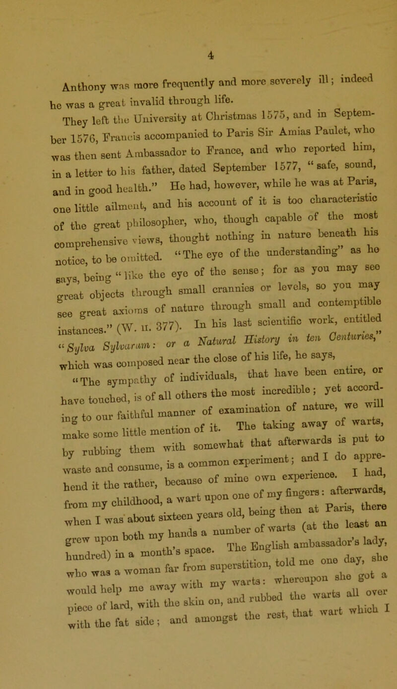 Anthony was more frequently and more severely ill; indeed he was a great invalid through life. They left the University at Christmas 1575, and in Septem- ber 1576, Francis accompanied to Paris Sir Amias Paulet, who was then sent Ambassador to France, and who reported him, in a letter to his father, dated September 1577, “safe, sound, and in good health.” Ho had, however, while he was at Pans, one little ailment, and his account of it is too characteristic of the great philosopher, who, though capable of the most comprehensive views, thought nothing in nature beneath his notice to be omitted. »The eye of the understanding as ho says being “ like the eye of the sense; for as you may seo great objects through small crannies or levels, so you may see great axioms of nature through small and contemptible instances. (W. u. 877). In his last scientific work, ent.tlcd «a,u» Syharum: or a Natural BUtary « f» Oe.iumo, which was composed neat the close ofh.shfe, be says. .•The sympathy of individuals, that have been entire, or have touched, is of all other, the most incredible; yet aceorf- inE to our faithful manner of examination of make some little mention of it. The takrng away of wart* w nubbin- them with somewhat that afterward, is put to 11 and consume, is a common experiment, and do appro- would help me away wi , , ti warfcs all over piece of lard, with the skin on, and rubbed the warb, 1 the fat side; and amongst the rest, that wait wh