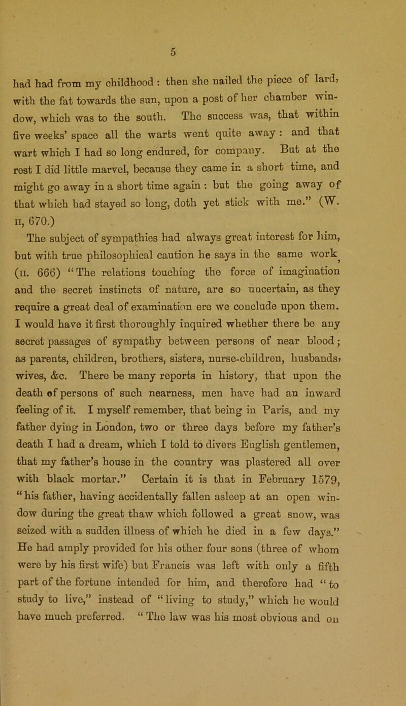 had had from my childhood : then she nailed the piece of lard, with the fat towards the sun, upon a post of hor chamber win- dow, which was to the south. The success was, that within five weeks’ space all the warts went quite away : and that wart which I had so long endured, for company. But at the rest I did little marvel, because they came in a short time, and might go away in a short time again : hut the going away of that which had stayed so long, doth yet stick with me. (W. n, 670.) The subject of sympathies had always great interest for him, but with true philosophical caution he says in the same work, (n. 666) “ The relations touching the force of imagination and the secret instincts of nature, are so uncertain, as they require a great deal of examination ere we conclude upon them. I would have it first thoroughly inquired whether there be any secret passages of sympathy between persons of near blood; as parents, children, brothers, sisters, nurse-children, husbands, wives, &c. There be many reports in history, that upon the death of persons of such nearness, men have had an inward feeling of it. I myself remember, that being in Paris, and my father dying in London, two or three days before my father’s death I had a dream, which I told to divers English gentlemen, that my father’s house in the country was plastered all over with black mortar.” Certain it is that in February 1579, “ his father, having accidentally fallen asleep at an open win- dow during the great thaw which followed a great snow, was seized with a sudden illness of which he died in a few days.” He had amply provided for his other four sons (three of whom were by his first wife) but Francis was left with only a fifth part of the fortune intended for him, and therefore had “ to study to live,” instead of “ living to study,” which he would have much preferred. “ The law was his most obvious and on