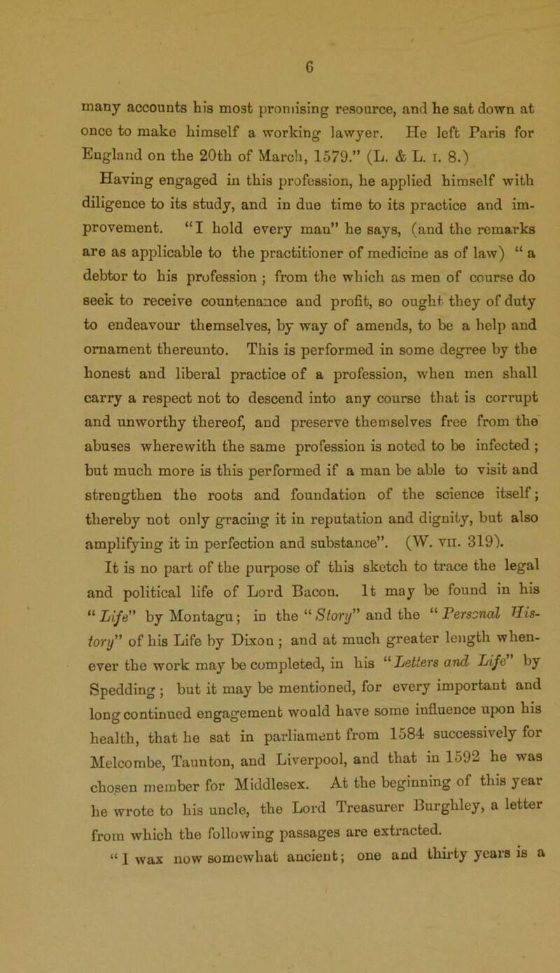 many accounts his most promising resource, and he sat down at once to make himself a working lawyer. He left Paris for England on the 20th of March, 1579.” (L. & L. i. 8.) Having engaged in this profession, he applied himself with diligence to its study, and in due time to its practice and im- provement. “ I hold every man” he says, (and the remarks are as applicable to the practitioner of medicine as of law) “ a debtor to his profession ; from the which as men of course do seek to receive countenance and profit, so ought, they of duty to endeavour themselves, by way of amends, to be a help and ornament thereunto. This is performed in some degree by the honest and liberal practice of a profession, when men shall carry a respect not to descend into any course that is corrupt and unworthy thereof, and preserve themselves free from the abuses wherewith the same profession is noted to be infected ; but much more is this performed if a man be able to visit and strengthen the roots and foundation of the science itself; thereby not only gracing it in reputation and dignity, but also amplifying it in perfection and substance”. (W. vii. 319). It is no part of the purpose of this sketch to trace the legal and political life of Lord Bacon. It may be found in his “ Life by Montagu; in the “ Story” and the “ Personal Tlis- iory” of his Life by Dixon ; and at much greater length when- ever the work may be completed, in his “ Letters and Life by Spedding ; but it may be mentioned, for every important and long continued engagement would have some influence upon his health, that he sat in parliament from 1584 successively for Melcombe, Taunton, and Liverpool, and that in 1592 he was chosen member for Middlesex. At the beginning of this year he wrote to his uncle, the Lord Treasurer Burghley, a letter from which the following passages are extracted. “I wax now somewhat ancient; one and thirty years is a