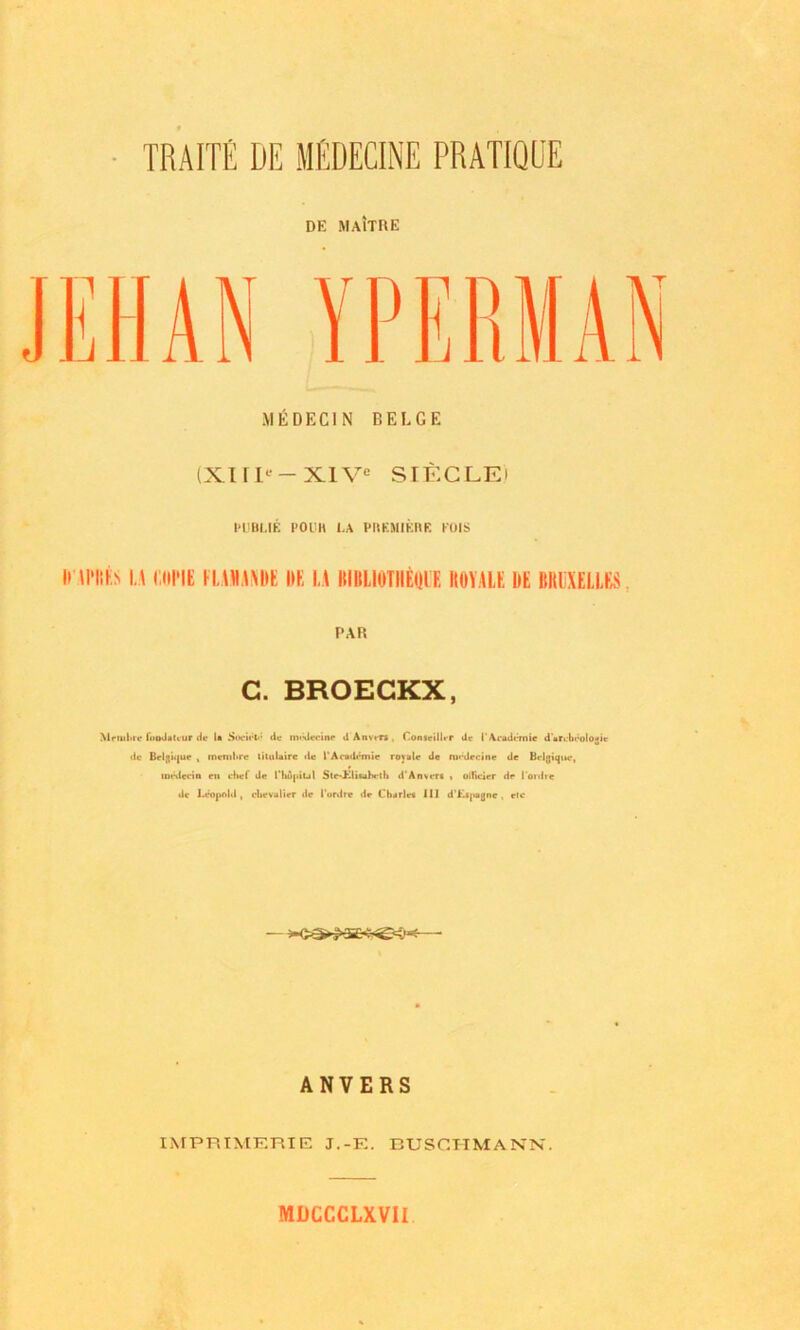 DE MaItRE YPKRMAN MEDEC1N BELGE (XIIP-XIV' SIECLEi PIJBI.IE POUH I,A PREMIERE KOIS ini'iib la mine [\.mm hr la iuiliotiieule koyalr nt bruxelles , PAR G. BROECKX, AN Mrruhie fuoJaUur de la Socii't' dc mt-deeine il Anvers. Conseilhr de I'Academic d'arcbcologie de Belgique , mcmhre litulaire de I'Academic royale de roi*drcirte de Belgique, im-dcein en chef de Hiu|<iul Ste~Hl»»ahcth d'Anveri * oificjer dp I'ordie de Leopold, chevalier de 1‘ordre dr Charlec III d’Kijiagne , etc ANVERS IMPRIMERIE J.-F.. BUSCH MANN. MDCCCLXVIl