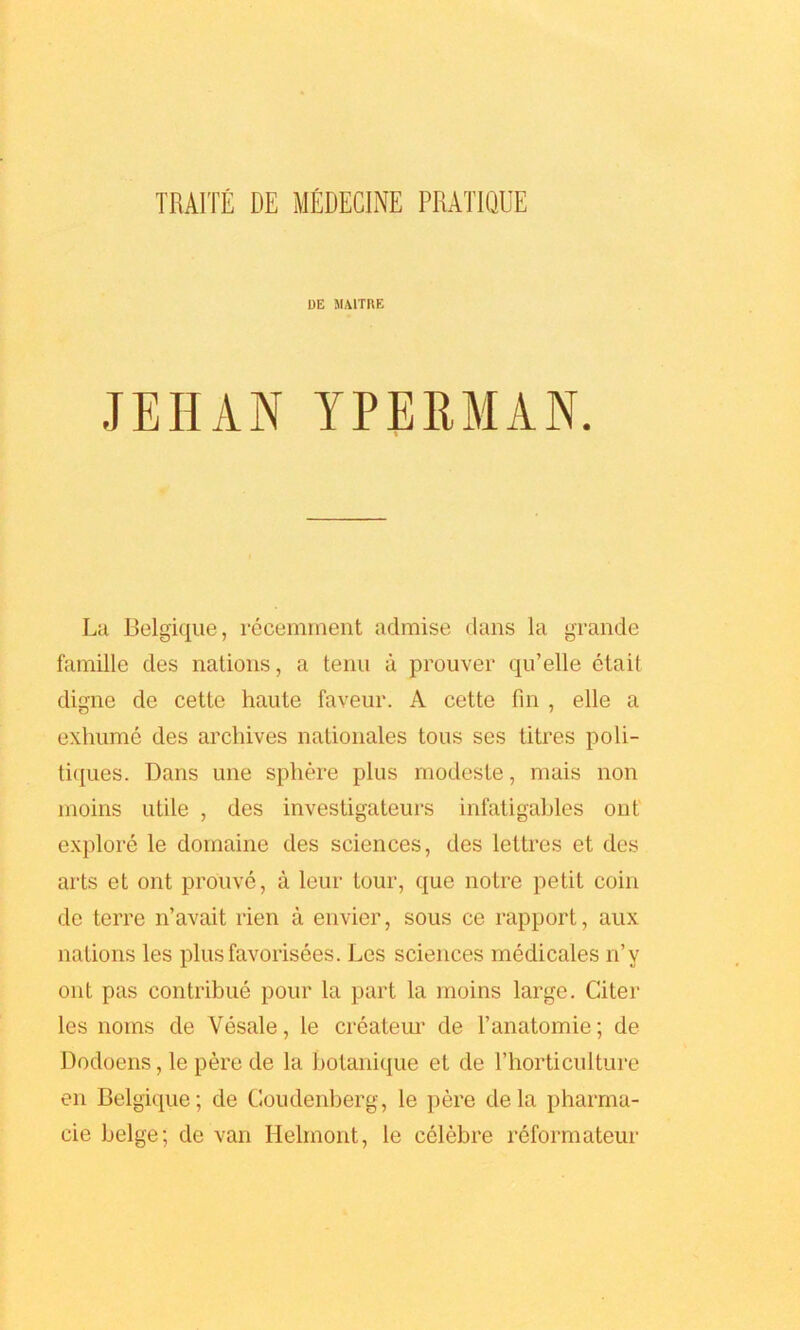 DE MAITRE JEHAN YPERMAN. La Belgique, recemment admise dans la grande famille des nations, a tenu a prouver qu’elle etait digne dc cette haute faveur. A cette fin , elle a exhume des archives nationales tons ses titres poli- tiques. Dans une sphere plus modeste, mais non moins utile , des investigateurs infatigables out explore le domaine des sciences, des lettres et des arts et ont prouve, a lour tour, que notre petit coin de terre n’avait rien a envier, sous ce rapport, aux nations les plusfavorisees. Les sciences medicates n’y ont pas contribue pour la part la moins large. Citer les noms de Vesale, le createur de l’anatomie; de Dodoens, le pere de la botanique et de l’horticulture en Belgique; de Goudenberg, le pere dela pharrna- cie beige; de van Helinont, le celebre reformateur