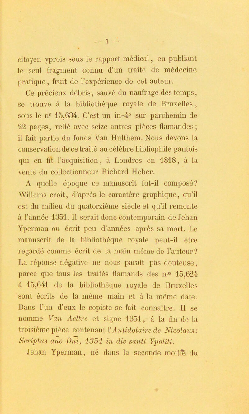 citoyen yprois sous le rapport medical, en publiant le seul fragment connu d’un traite de medecine pratique, fruit de l’experience de cet auteur. Ce precieux debris, sauve du naufrage des temps, se trouve a la bibliotheque royale de Bruxelles , sous le n° 15,634. C’est un in-4° sur parchemin de 22 pages, relie avec seize autres pieces flamandes; it fait partie du foods Van Ilulthem. Nous devons la conservation de ce traite au celebre bibliophile gantois qui en fit l’acquisition, a Londres en 1818, a la vente du collectionneur Richard Heber. A quelle epoque ce manuscrit fut-il compose? Willems croit, d’apres le caractere graphique, qu’il est du milieu du quatorzieme siecle et qu’il remonte a l’annee 1351. II serait done contemporain de Jehan Yperman ou ecrit peu d’annees apres sa mort. Le manuscrit de la bibliotheque royale peut-il etre regarde comme ecrit de la main meme de 1’auteur? La reponse negative ne nous parait pas douteuse, parce que tous les traites flamands des nos 15,624 a 15,641 de la bibliotheque royale de Bruxelles sont ecrits de la meme main et a la meme date. Dans fun d’eux le copiste se fait connaitre. II se nomine Van Aeltre et signe 1351, a la fin de la troisieme piece contenant VAntidotaire de Nicolaus: Scriptus ano Dni, 1351 in die santi Ypoliti. Jehan Yperman, ne dans la seconde moiti§ du