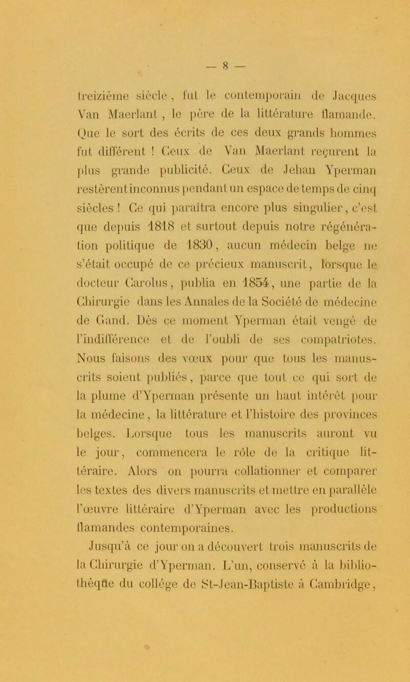 treizieme siecle , fut le contemporain de Jacques Van Maerlant , le pere de la litterature ilamande. Que le sort des ecrits de ces deux grands hommes fut different ! Ceux de Van Maerlant regiment la plus grande publicity. Geux de Jehan Yperman rcsterenlinconnus pendant un espace de temps de cinq siecles ! Ge qui paraitra encore plus singulier, c’esl que depuis 1818 et surtout depuis notre regenera- tion politique de 1830, aucun medecin beige ne s’etait, occupc de ce precieux manuscrit, lorsque le docteur Garolus, publia en 1854, une partie de la Gbirurgie dans les Annales de la Societe de medecine de Gaud. Des ce moment Yperman etait venge de rindiHerence el de l’oubli de ses compatriotes. Nous faisons des voeux pour que tons les manus- crits soieut publics, parce (jue tout ce qui sort de la plume d’Yperman presente un liaut interet pour la medecine, la litterature et l’histoire des provinces beiges. Lorsque lous les manuscrits auront vu le jour, commencera le role de la critique lit- teraire. Alors on pourra collationner et comparer les textes des divers manuscrits etmetlre en parallele l’ceuvre litteraire d’Yperman avec les productions llamandes contemporaines. Jusqn’a ce jour on a decouvert trois manuscrits de la Gbirurgie d’Yperman. f/un, conserve a la biblio- theqfte du college de St-Jean-Baptiste a Cambridge,