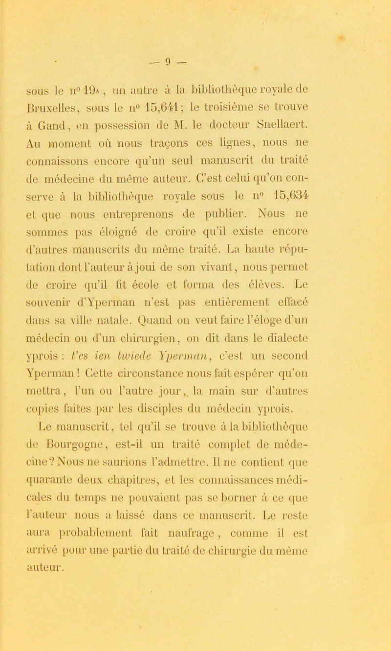 — 0 — sous le n° 19a , mi autre a la bibliotheque royale de Bruxelles, sous le n° 15,641; le troisieme se trouve a Gaud, on possession de M. le docteur Snellaert. Au moment ou nous tragons ces lignes, nous ne connaissons encore qu’un seul manuscrit du traite de medecine du meme auteur. G’est celui qu’on con- serve a la bibliotheque royale sous le n° 15,034 et que nous entreprenons de publier. Nous ne sommes pas eloigne de croire qu’il existe encore d’autres manuscilts du meme traite. La haute repu- tation dont hauteur a joui de son vivant, nouspermet de croire qu’il (it ecole et forma des eleves. Le souvenir d’Yperman n’est pas entierement efface \ dans sa ville natale. Quand on veut faire l’eloge d’un medecin ou d’un chirurgien, on dit dans le dialecte yprois : t’cs ien twiecle Yperman, c’esL un second Yperman! Gette circonstance nous fait esperer qu’on mettra, l’un ou l’autre jour,, la main sur d’autres copies faites par les disciples du medecin yprois.. Le manuscrit, tel qu’il se trouve a la bibliotheque de Bourgogne, est-il un traite complet de mede- cine1? Nous ne saurions l’admettre. line conticnt que quarante deux chapitres, et les connaissances rnedi- cales du temps ne pouvaient pas se bonier a ce que l’auteur nous a laisse dans ce manuscrit. Le reste aura probablement fait naufrage, comme il est. arrive pour une partie du traite de ehirurgie du meme auteur.