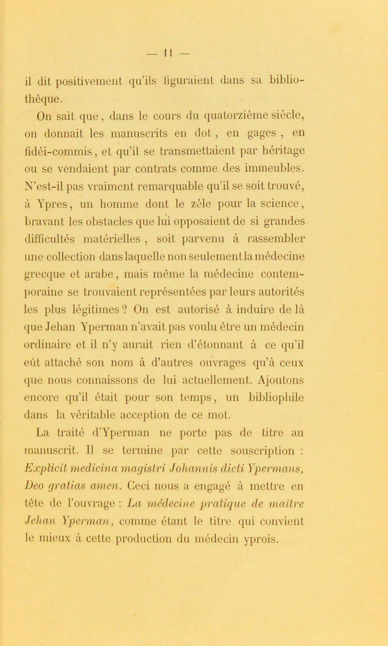 theque. On sait que, dans le cours du quatorzieme siecle, on donnait les manuscrits en clot, en gages , en tidei-commis, et qu’il se transmettaient par heritage ou se vendaient par contrats comme des immeubles. N’est-il pas vraiment remarquable qu’il se soit trouve, a Ypres, un homme dont le zele pour la science, bravant les obstacles que lui opposaient de si grancles difficultes materielles , soit parvenu a rasserabler une collection danslaquelle non seulement la medecine grecque et arabe, mais meme la medecine contem- poraine se trouvaient representees par leurs autorites les plus legitimes ? On est autorise a induire de la que Jehan Yperman n’avait pas voulu etre un medecin ordinaire et il n’y aurait rien d’etonnant a ce qu’il eiit attache son nom a d’autres ouvrages qu’a ceux que nous connaissons de lui actuellement. Ajoutons encore qu’il etait pour son temps, un bibliophile dans la veritable acception de ce mot. La traitc d’Yperman ne porte pas de titre an manuscrit. II se termine par cette souscription : Explicit medicina magistri Johannis dicti Ypermans, Deo gratias amen. Ceci nous a engage a mettre en tete de l’ouvrage: La medecine pratique de maitre Jehan Yperman, comme etant le litre qui convient le rnieux ii cette production du medecin yprois.