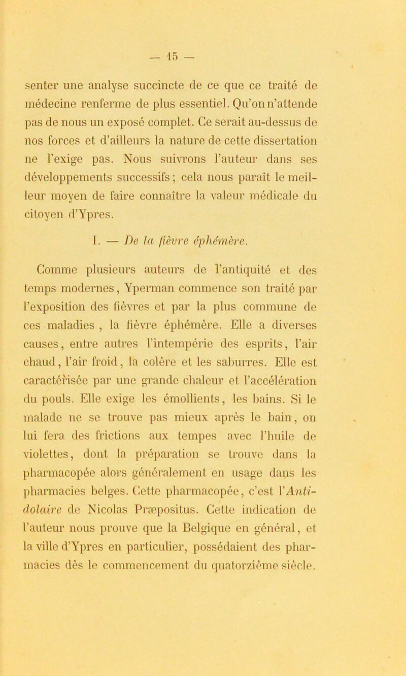 senter une analyse succincte de ce que ce traite de medecine renferme de plus essentiel. Qu’on n’attende pas de nous un expose complet. Ce serait au-dessus de nos forces et d’ailleurs la nature de cette dissertation ne l’exige pas. Nous suivrons l’auteur dans ses developpements successifs; cela nous parait lemeil- leur moyen de faire connaitre la valeur medicale du citoyen d’Ypres. I. — De la fievre ephemere. Comme plusieurs auteurs de l’antiquite et des temps modernes, Yperman commence son traite par 1’exposition des fievres et par la plus commune de ces maladies , la lievre ephemere. Elle a diverses causes, entre autres l’intemperie des esprits, Fair chaud, Fair froid, la colere et les saburres. Elle est caractehsee par une grande chaleur et Facceleration du pouls. Elle exige les emollients, les bains. Si le malade ne se trouve pas mieux apres le bain, on lui fera des frictions aux tempes avec Flmile de violettes, dont la preparation se trouve dans la pharmacopee alors generalement en usage dans les pharmacies beiges. Cette pharmacopee, c’est YAnli- dolaire de Nicolas Prsepositus. Cette indication de Fauteur nous prouve que la Belgique en general, et la ville d’Ypres en particulier, possedaient des phar- macies des le commencement du quatorzieme siecle.