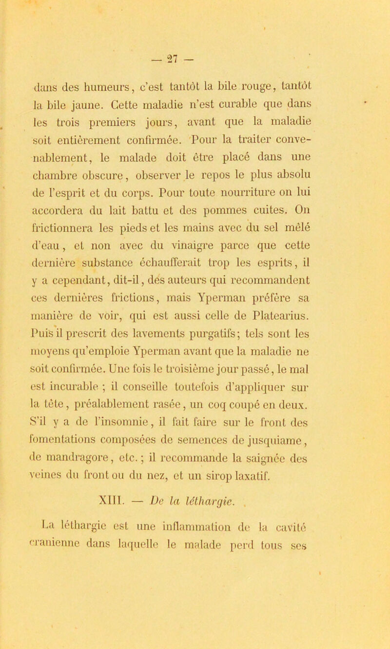 duns des humeurs, c’est tantot la bile rouge, Lantot ]a bile jaune. Cette maladie n’est curable que dans les trois premiers jours, avant que la maladie soit entierement confirmee. Pour la trailer conve- nablement, le malade doit etre place dans une chambre obscure, observer le repos lc plus absolu de 1’esprit et du corps. Pour toute nourriture on lui accordera du lait battu et des pommes cuites. On frictionnera les pieds et les mains avec du sel mele d’eau, et non avec du vinaigre parce que cette derniere substance echaufferait trop les esprits, il y a cependant, dit-il, des auteurs qui recommandent ces dernieres frictions, mais Yperman prefere sa maniere de voir, qui est aussi celle de Platearius. % Puis il prescrit des lavements purgatifs; tels sont les moyens qu’emploie Yperman avant que la maladie ne soit confirmee. Une fois le troisieme jour passe, le mal est incurable ; il conseille toutefois d’appliquer sur la tete, prealablement rasee, un coq coupe en deux. S’il y a de l’insomnie, il fait faire sur le front des fomentations composees de semences dejusquiame, de mandragore, etc.; il recommande la saignee des veines du front ou du nez, et un sirop laxatif. X111. — De la lethargic. La lethargic est une inflammation de la cavite eranienne dans laquelle le malade perd tous ses