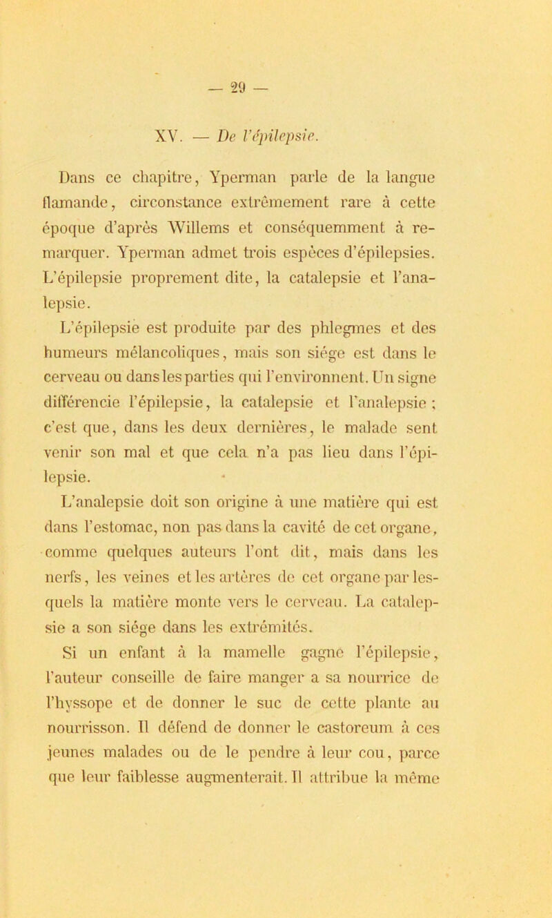 XV. — De I’dpilepsie. Dans ce cliapitre, Yperman parle de la langue flamande, circonstance extremement rare a cette epoque d’apres Willems et consequemment a re- marquer. Yperman admet trois especes d’epilepsies. L’epilepsie proprement dite, la catalepsie et l’ana- lepsie. L’epilepsie est produite par des phlegmes et des humeurs melancoliques, mais son siege est dans le cerveau ou dans les parties qni l’environnent. Un signe dilTerencie 1’epilepsie, la catalepsie et Lanalepsie : c’est que, dans les deux dcrnieres, le malade sent venir son mal et que cela n’a pas lieu dans l’epi- lepsie. L’analepsie doit son origine a une matiere qui est dans l’estomac, non pas dans la cavite decetorgane, comme quelques auteurs l’ont dit, mais dans les nerfs, les veines etlesarteres de cet organe par les- qucls la matiere monte vers le cerveau. La catalep- sie a son siege dans les extremites. Si un enfant a la mamelle gagne l’epilepsie, I’auteur conseille de faire manger a sa nourrice de l’hyssope et de donner le sue de cette plante an nourrisson. 11 defend de donner le castoreum a ces ieunes malades ou de le pendre a leur cou, parce que leur faildesse augmenterait. II attribue la memo