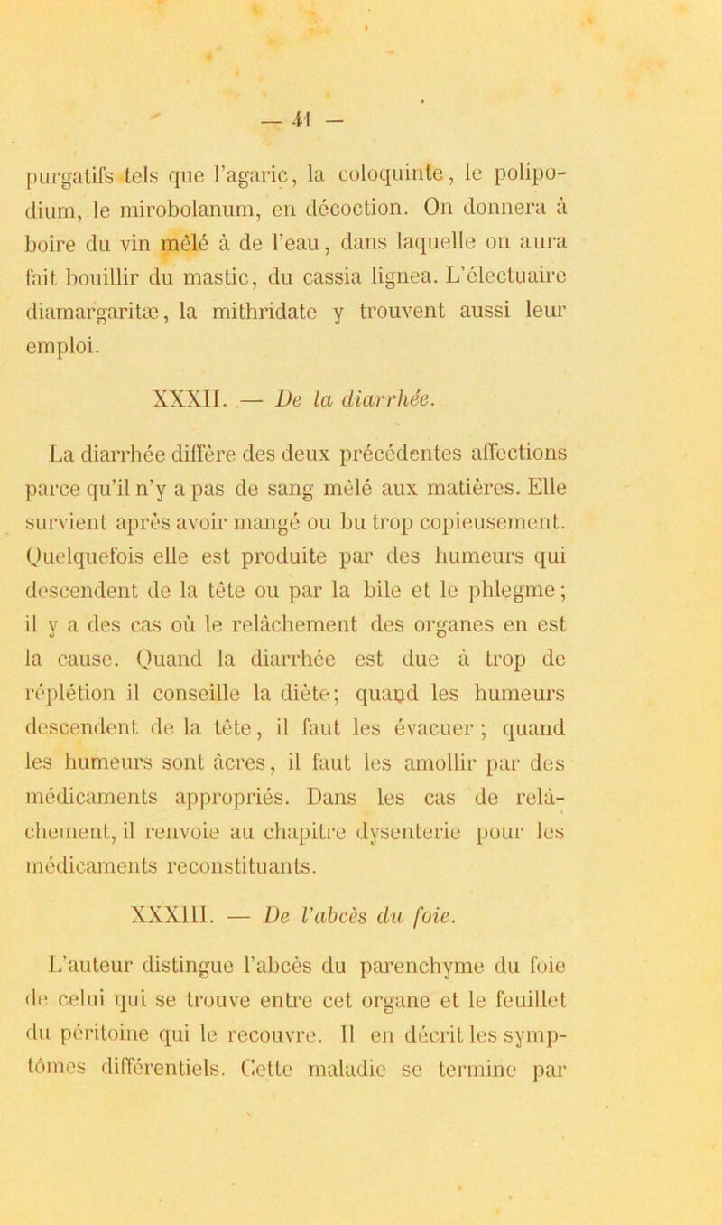 purgatifs.tels que 1’agaric, la culoquinte, le polipo- diurn, le mirobolanum, en decoction. On donnera a boire du vin mele a de l’eau, dans laquelle on aura fait bouillir du mastic, du cassia lignea. L’electuaire diamargaritae, la mithridate y trouvent aussi leur emploi. XXXII. .— De la diarrhee. La diarrhee diflfere des deux precedentes affections parce qu’il n’y a pas de sang mele aux matieres. Elle survient apres avoir mange ou bu trop copieusement. Quelquefois elle est produite par des humeurs qui descendent de la tete ou par la bile et le plilegme; il v a des cas ou le relachement des organes en est la cause. Quand la diarrhee est due a trop de repletion il conseille la diete; quand les humeurs descendent de la tete, il faut les evacuer; quand les humeurs sont acres, il faut les amollir par des medicaments appropries. Dans les cas de rela- chement, il renvoie au chapitre dysenteric pour les medicaments reconstituants. XXX11I. — De I’abces du foie. L’auteur distingue l’abces du parenchyme du foie de celui qui se trouve entre cet organe et le feuillet du peritoine qui le recouvre. Il eii decrit les symp- tdmes differentiels. Cette maladie se termine par