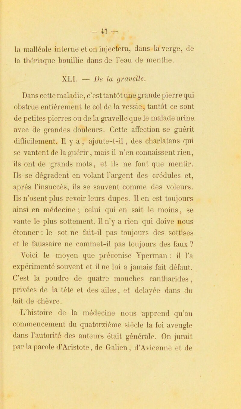 ■17 — la malleole interne et on injectera, dans la verge, de la theriaqne bouillie dans de l’ean de menthe. XLI. — De la gravelle. Dans cette maladie, c’est tantot une grande pierre qui obstrue entierement le col de la vessie, tantot ce sont de petites pierres ou de la gravelle que le malade urine avec de grandes douleurs. Cette affection se guerit difficilement. II y a , ajoute-t-il, des charlatans qui se vantent de la guerir, mais il u’en connaissent rien, ils ont de grands mots, et ils ne font que mentir. Ils se degradcnt en volant l’argent des credules et, apres l’insucces, ils se sauvent comme des voleurs. Ils n’osentplus revoirleurs dupes. lien est toujours ainsi en medecine ; celui qui en sait le moins, se vante le plus sottement. II n’y a rien qui doive nous etonner: le sot ne fait-il pas toujours des sottises et le faussaire ne commet-il pas toujours des faux ? Yoici le moyen que preconise Yperman : il l'a experimente souvent et il ne lui a jamais fait defaut. C’est la poudre de quatre mouches cantharides, privees de la tete et des ailes, et delayee dans du lait de chevre. L’histoire de la medecine nous apprend qu’au commencement du quatorzieme siecle la foi aveugle dans l’autorite des auteurs etait generale. On jurait par la parole d’Aristote, de G alien , d’Avicenne et de