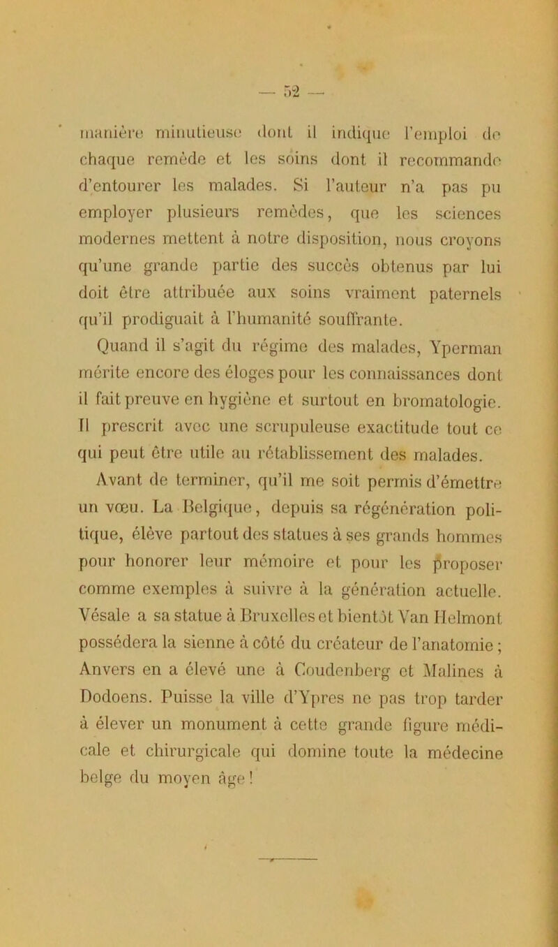 rnani&re minutieuso donl il indique l’emploi do chaque remede et les soins dont il recommando d’entourer les malades. Si 1’auteur n’a pas pu employer plusieurs remedes, que les sciences modernes mettent a notre disposition, nous croyons qu’une grande partie des succes obtenus par lui doit etre attribute aux soins vraiment paternels qn’il prodiguait a l’humanite souffrante. Quand il s’agit du regime des malades, Yperman merite encore des eloges pour les connaissances dont il fait preuve en hygiene et surtout en bromatologie. II prescrit avcc une scrupuleuse exactitude tout ce qui pent etre utile an rbtablissement des malades. Avant de terminer, qu’il me soit permis d’emettre un vceu. La Belgique, depuis sa regeneration poli- tique, eleve partout des statues a ses grands hommes pour honorer leur memoire et pour les proposer comme exemples a suivre a la generation actuelle. Vesale a sa statue a Bruxelles et bientdt Van Helmont possedera la sienne a cote du createur de l’anatomie; Anvers en a eleve une a Coudenberg et Malines a Dodoens. Puisse la ville d’Ypres ne pas trop tarder a elever un monument a cette grande figure medi- cale et chirurgicale qui domine toute la medecine beige du moyen age!