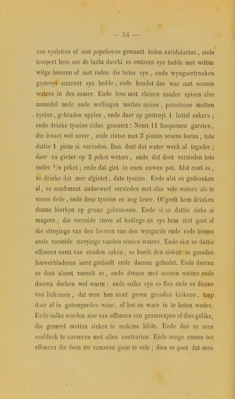 van vyoletten of met popelioene gemaect biden antidotarius, ende tempert hem oec do lucht daerhi es omtrent syn beddc met wittiVi wilge loveren of met rodcn die beter syn , ende wyngaertranken gestroyt omtrent syn bedde ; ende houdet dan wac met sconen watere in den zomcr. Ende leve met cleinre couder spisen alse amandel meic ende wcliingen metten aysine , porccleine metten aysine, gobraden applen , ende daer op gestroyt 1 luttel sukers; ende drinke tyseine aldus gemaect: Nemt 11 hoopsenen garsten , die dwaet wel suver , ende zietse met 3 pinten scoens borns, tote dattie 1 pinte si versoden. Dan doet dat water wecli al tegader ; daer na gieter op 2 peket waters, ende dat doet verzieden tote onder */2 peket; ende dat giet in enen nuwen pot. Alst cout es, so drinke dat mer afgietet, dats tyseine. Ende alst es gedronken al, so machment anderwerf verzieden met also vele waters als te vore.n dede , ende dese tyseine es nog beter. Of geeft hem drinken dnnne bierkyn op grnus gebrouwen. Ende si so dattie zieke si magere , die vorseide stove of badinge cn syn hem niet goet of die stroyinge van den loveren van den wyngarde ende rode biesen entie vorseide stroyinge vanden sconen watere. Ende eist so dattie effimera comt van couden saken , so baedt den zieken in gesoden lauwerbladeren ierst gestooft ende daerna gebadet. Ende daerna so doet alsoet vorseit es, ende dwaen met sconen watere ende daerna decken wel warm : ende sulke syn so flau ende so dunne van lichamen , dat men hen moet geven gesoden kiekene, tsap daer af in getemperden wine, of hel en ware in te heten wedre. Ende sulke worden zieevan effimera van gramscapen of dies gelike, die geneest metten zieken te makene blide. Ende dus es men sculdech te cureerne met alien contrarien. Ende enege comen toe effimera die doen ter cameren gaen te vele ; dien es goet dat men