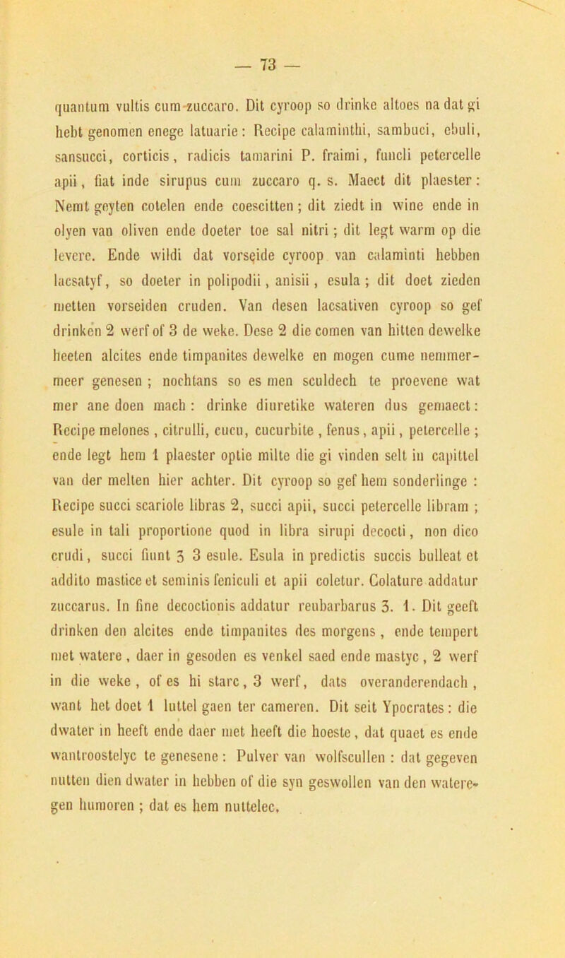 quantum vultis cum-zuccaro. Dit cyroop so drinke altoes nadatgi hebt genomen enege latuarie: Recipe calaminthi, sambuci, ebuli, sansucci, corticis, radicis tamarini P. fraimi, fundi petercelle apii, fiat inde sirupus cum zuccaro q. s. Maeet dit plaester: Nemt geyten cotelen ende coescitten; dit ziedt in wine ende in olven van oiivcn ende doeter toe sal nitri; dit legt warm op die levere. Ende wildi dat vorseide cyroop van calaminti hebben lacsatvf, so doeter in polipodii, anisii, esula ; dit doet zieden rnetten vorseiden cruden. Van desen lacsativen cyroop so gef drinken 2 werf of 3 de weke. Dese 2 die comen van hitten dewelke heeten alcites ende timpanites dewelke en mogen cume nemmer- meer genesen ; nochtans so es men sculdech te proevene wat mer ane doen mach : drinke diuretike wateren dus gemaect: Recipe melones , citrulli, cucu, cucurbile , fenus, apii, petercelle ; ende legt hem 1 plaester optie milte die gi vinden selt in capittel van der melten bier achter. Dit cyroop so gef hem sonder'iinge : Recipe succi scariole libras 2, succi apii, succi petercelle libram ; esule in tali proporlione quod in libra sirupi decocti, non dico crudi, succi faint 3 3 esule. Esula in predictis succis bulleat et addito masticeet seminis feniculi et apii coletur. Colature addatur zuccarus. In fine decoclionis addatur reubarbarus 3. 1- Dit geeft drinken den alcites ende timpanites des morgens, ende tempert met watere , daer in gesoden es venkel saed ende mastyc, 2 werf in die weke, of es hi stare, 3 werf, dats overanderendach , want het doet 1 luttel gaen ter camercn. Dit seit Ypocrates: die dwater in heeft ende daer met heeft die hoeste, dat quaet es ende wantroostelyc te genesene : Pulver van wolfscullen : dat gegeven mitten dien dwater in hebben of die syn geswollen van den watere- gen liumoren ; dat es hem nuttelec.